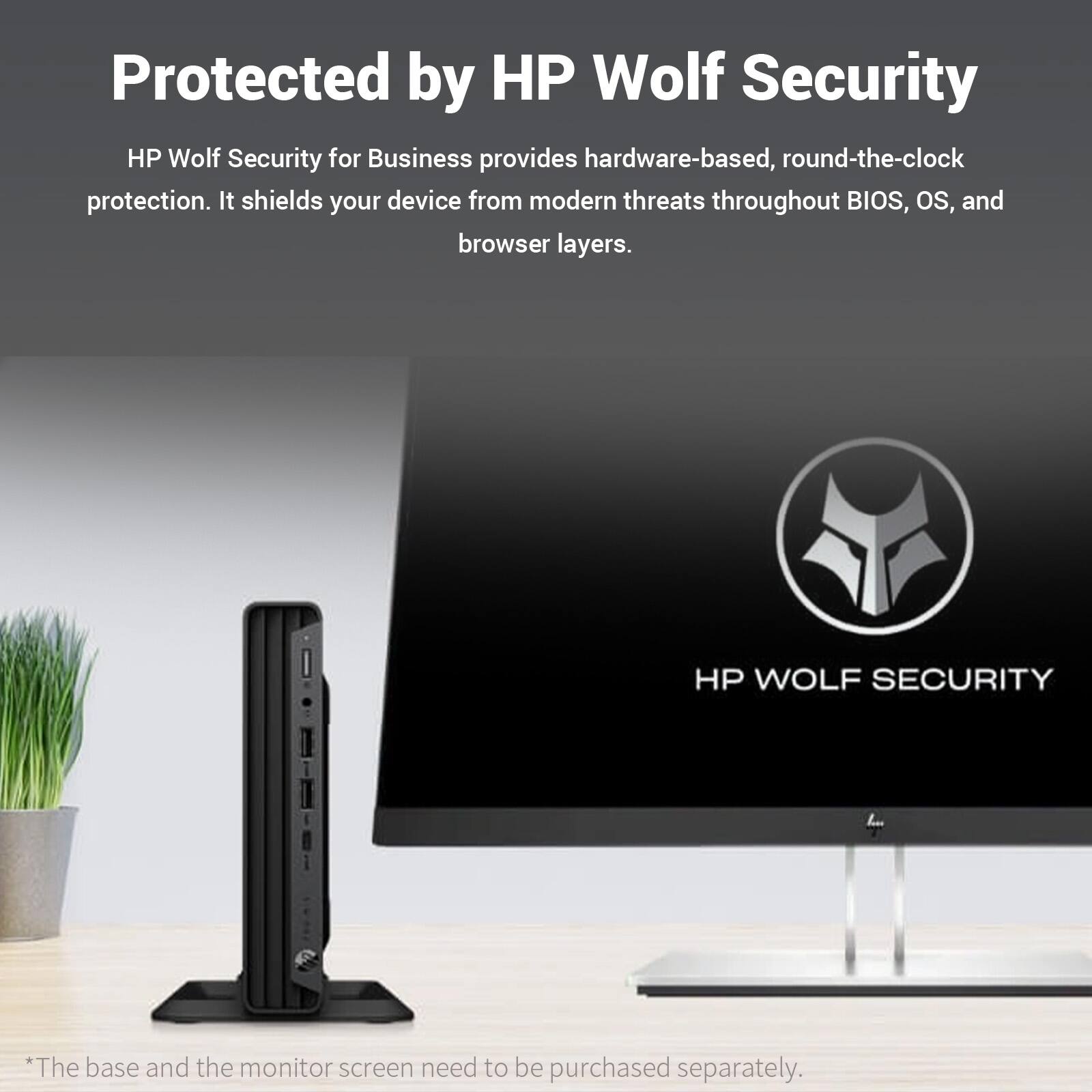 Protected by HP Wolf Security

HP Wolf Security for Business provides hardware-based, round-the-clock protection. It shields your device from modern threats throughout BIOS, OS, and browser layers.

HP WOLF SECURITY

*The base and the monitor screen need to be purchased separately.