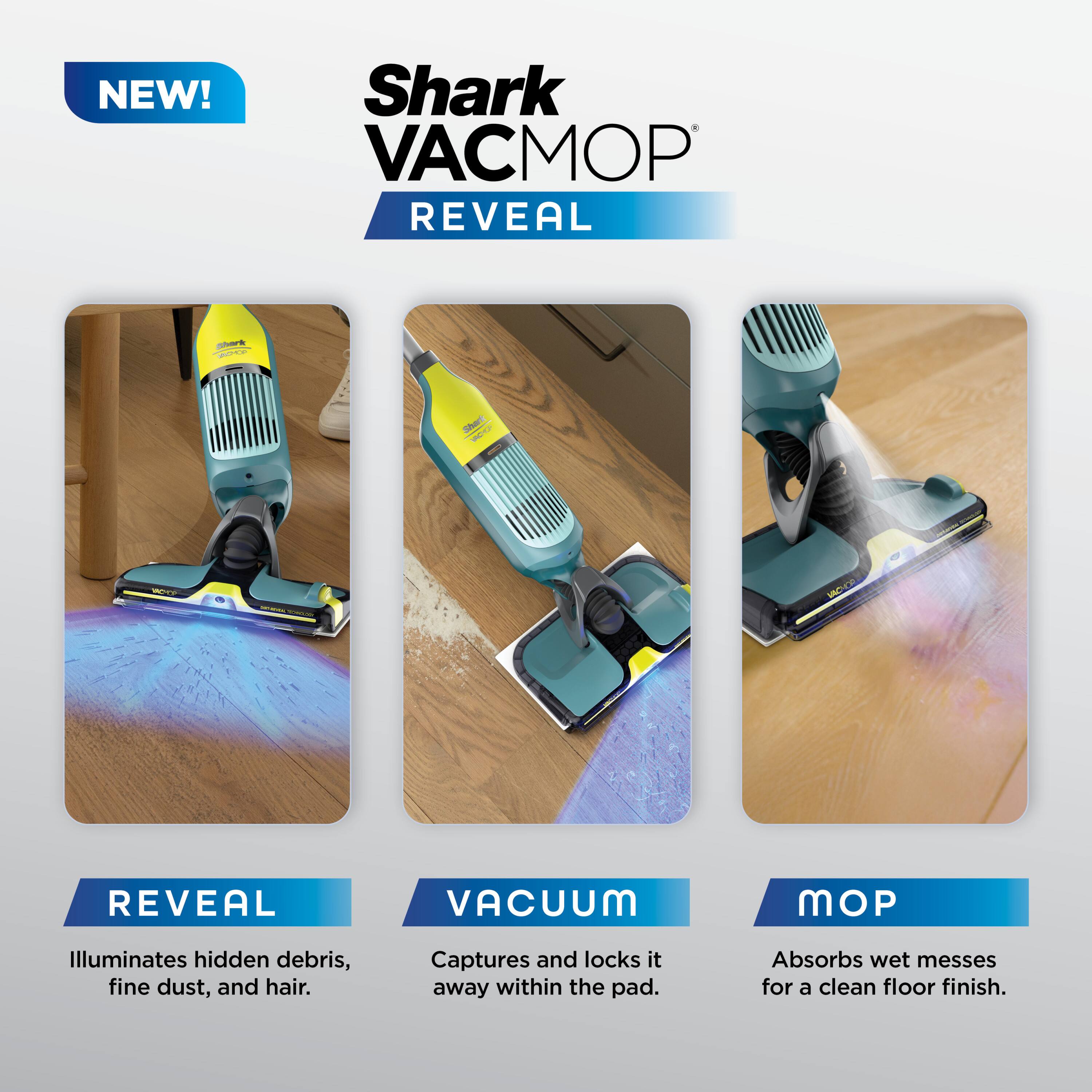 NEW! Shark VACMOP REVEAL

- REVEAL: Illuminates hidden debris, fine dust, and hair.
- VACUUM: Captures and locks it away within the pad.
- MOP: Absorbs wet messes for a clean floor finish.