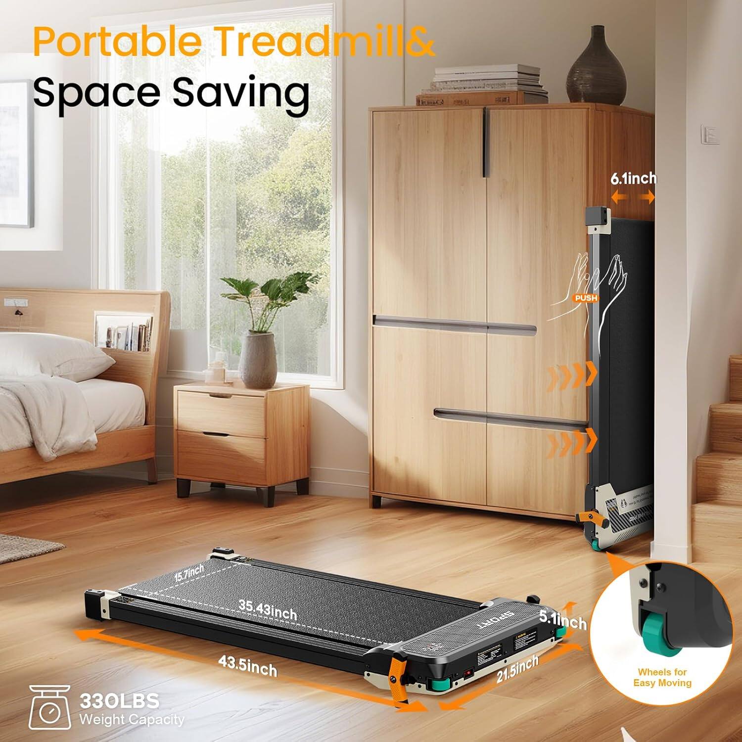 Portable Treadmill & Space Saving

- 6.1 inch
- 15.7 inch
- 35.43 inch
- 43.5 inch
- 330LBS Weight Capacity
- 5.1 inch
- 21.5 inch Wheels for Easy Moving