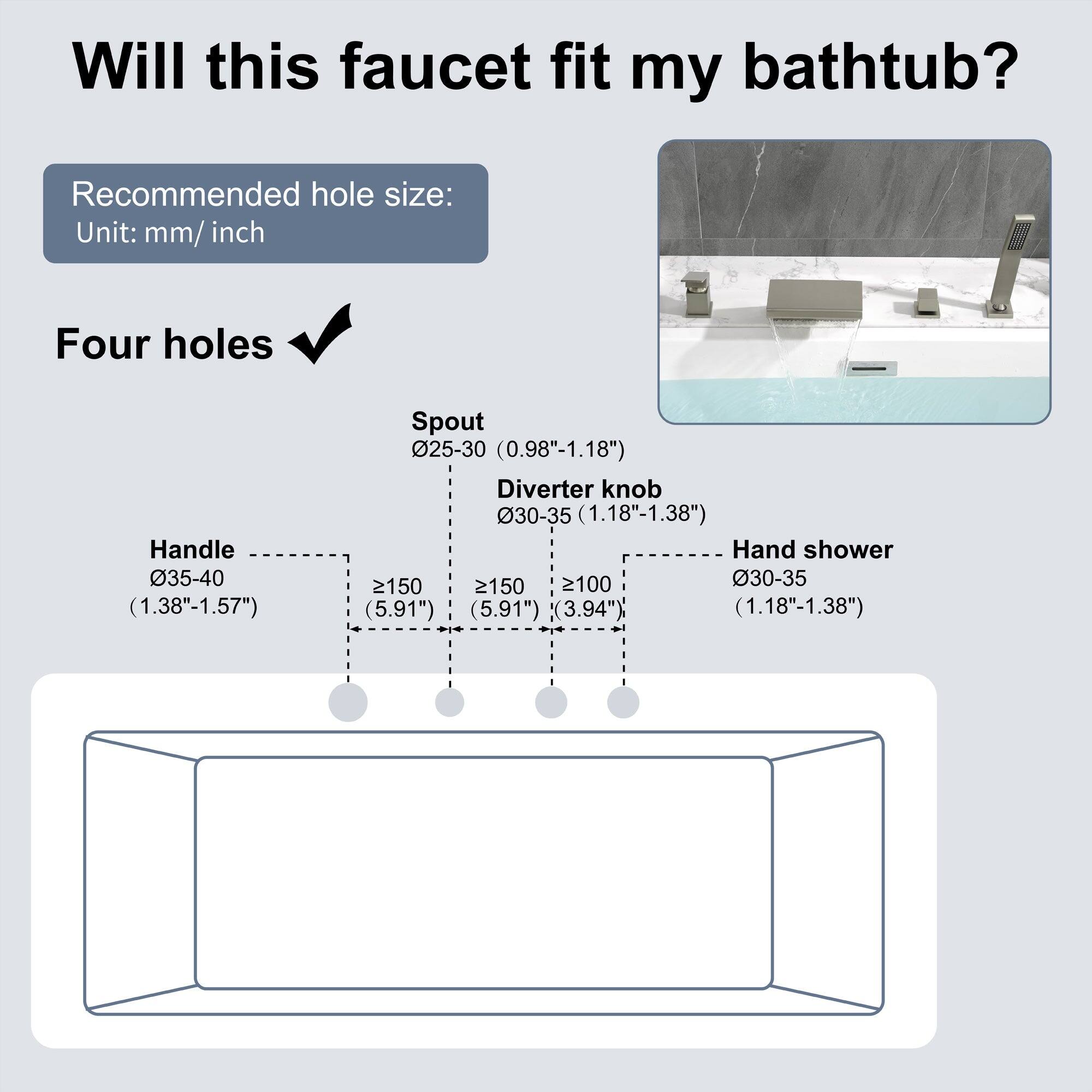 Will this faucet fit my bathtub?

Recommended hole size:
Unit: mm/ inch

Four holes

Handle 035-40 (1.38"-1.57")
Spout 025-30 (0.98"-1.18")
Diverter knob 30-35 (1.18"-1.38")
Hand shower 2150 (5.91")
