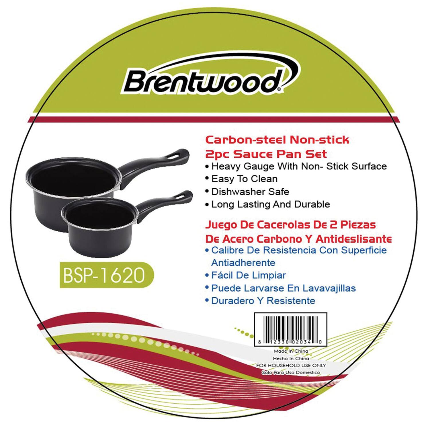 Brentwood

Carbon-steel Non-stick 2pc Sauce Pan Set  
Heavy Gauge With Non-Stick Surface  
Easy To Clean  
Dishwasher Safe  
Long Lasting And Durable  

Juego De Cacerolas De 2 Piezas De Acero Carbono Y Antideslizante  
Calibre De Resistencia Con Superficie Antiadherente  
Facil De Limpiar  
Puede Lavarse En Lavavajillas  
Duradero Y Resistente  

BSP-1620  

Made In China  
Hecho en China  
FOR HOUSEHOLD USE ONLY  
Solo Para Uso Domestico