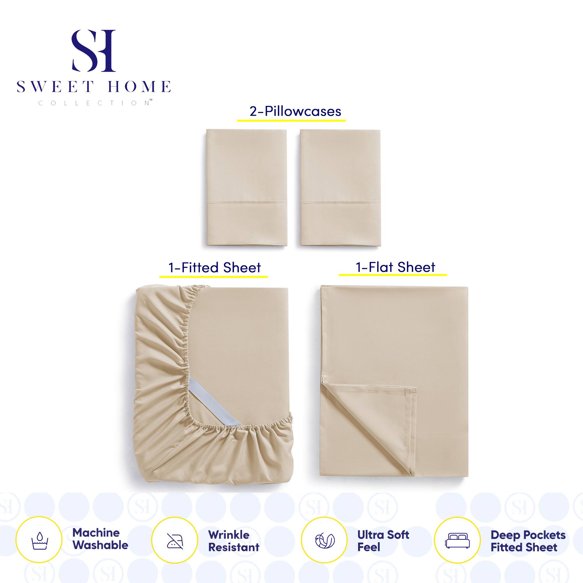 **SWEET HOME COLLECTION**

- 2-Pillowcases
- 1-Fitted Sheet
- 1-Flat Sheet

**Features:**
- Machine Washable
- Wrinkle Resistant
- Ultra Soft Feel
- Deep Pockets Fitted Sheet