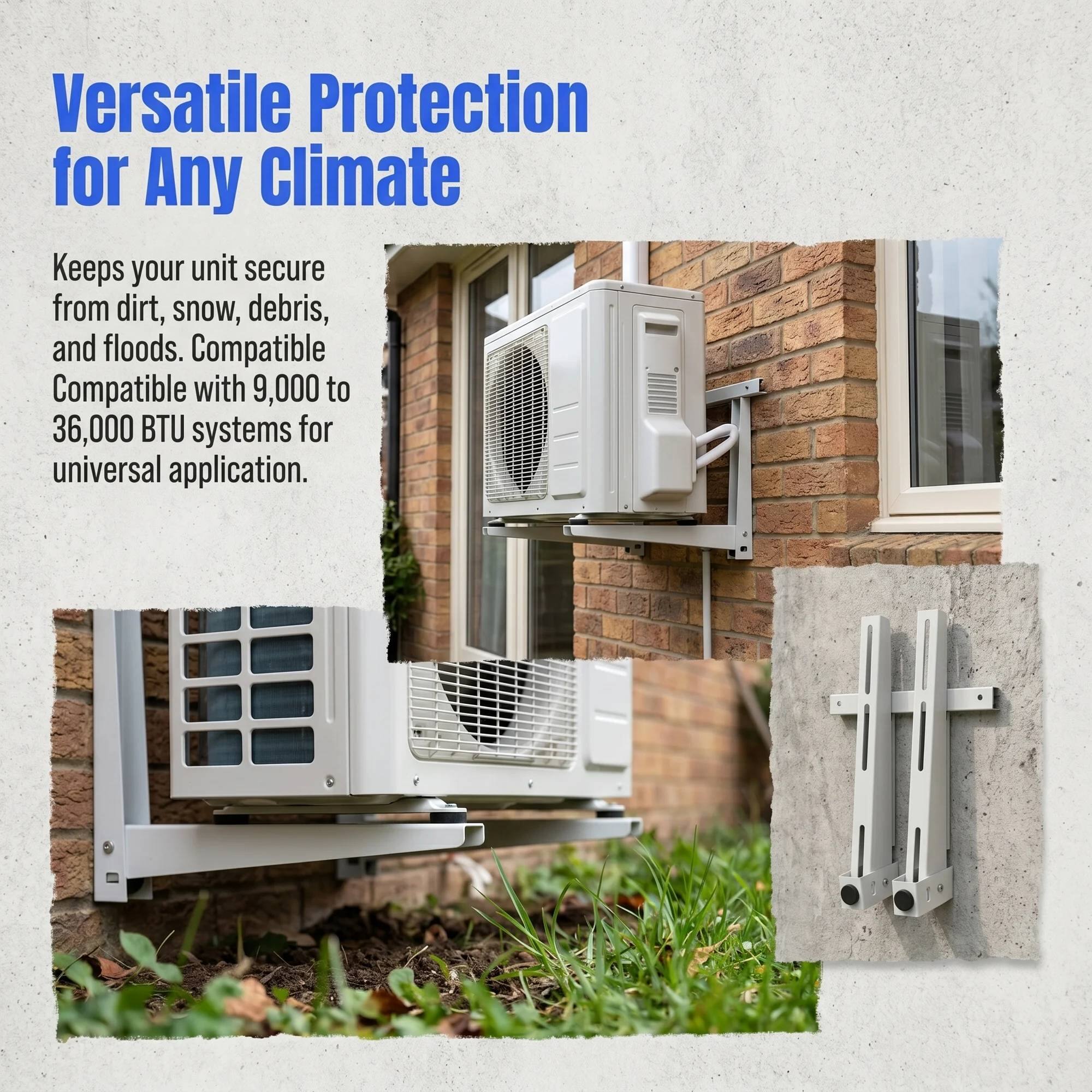 Versatile Protection for Any Climate  
Keeps your unit secure from dirt, snow, debris, and floods. Compatible with 9,000 to 36,000 BTU systems for universal application.