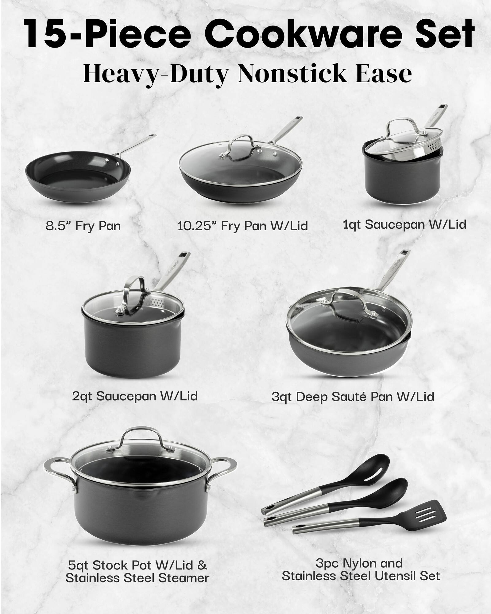 15-Piece Cookware Set Heavy-Duty Nonstick Ease
8.5" Fry Pan
10.25" Fry Pan W/Lid
1qt Saucepan W/Lid
2qt Saucepan W/Lid
3qt Deep Saut Pan W/Lid
5qt Stock Pot W/Lid & Stainless Steel Steamer
3pc Nylon and Stainless Steel Utensil Set