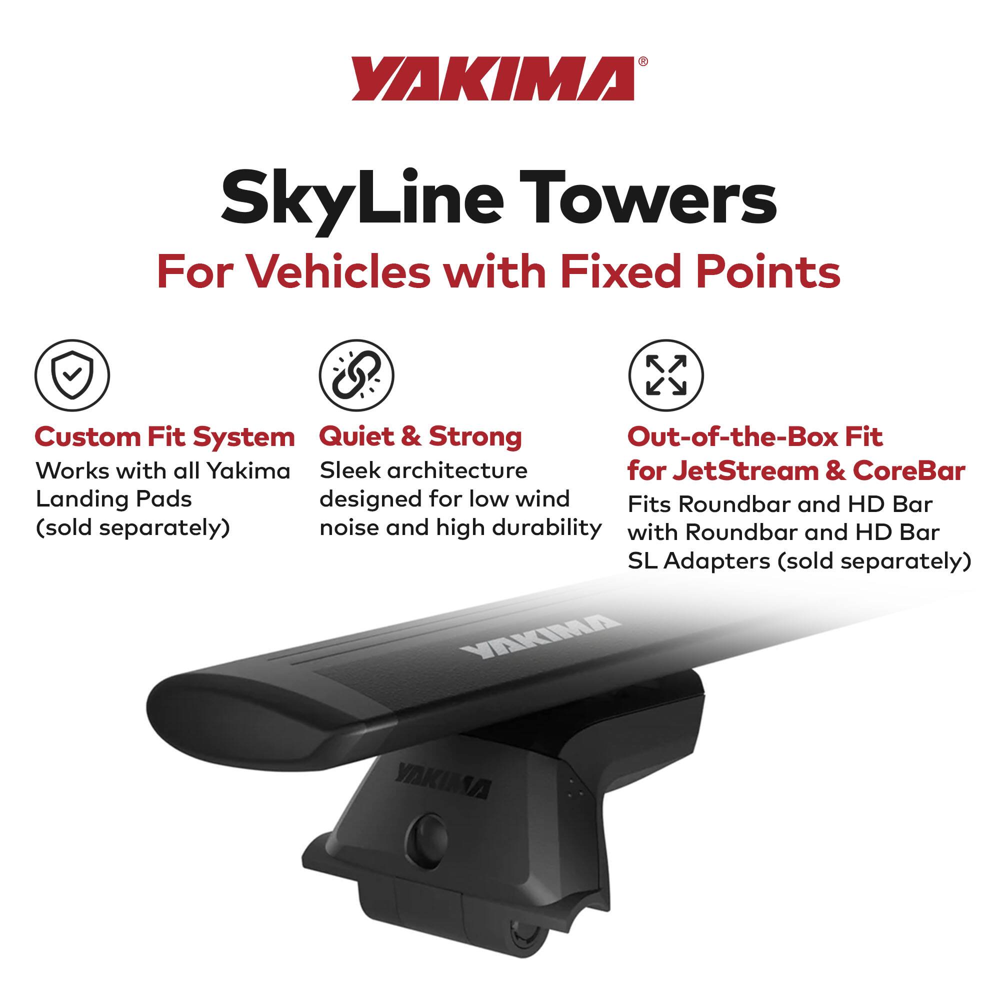 YAKIMA SkyLine Towers  
For Vehicles with Fixed Points  

- Custom Fit System  
  Works with all Yakima Landing Pads (sold separately)  

- Quiet & Strong  
  Sleek architecture designed for low wind noise and high durability  

- Out-of-the-Box Fit  
  for JetStream & CoreBar  
  Fits Roundbar and HD Bar with Roundbar and HD Bar SL Adapters (sold separately)