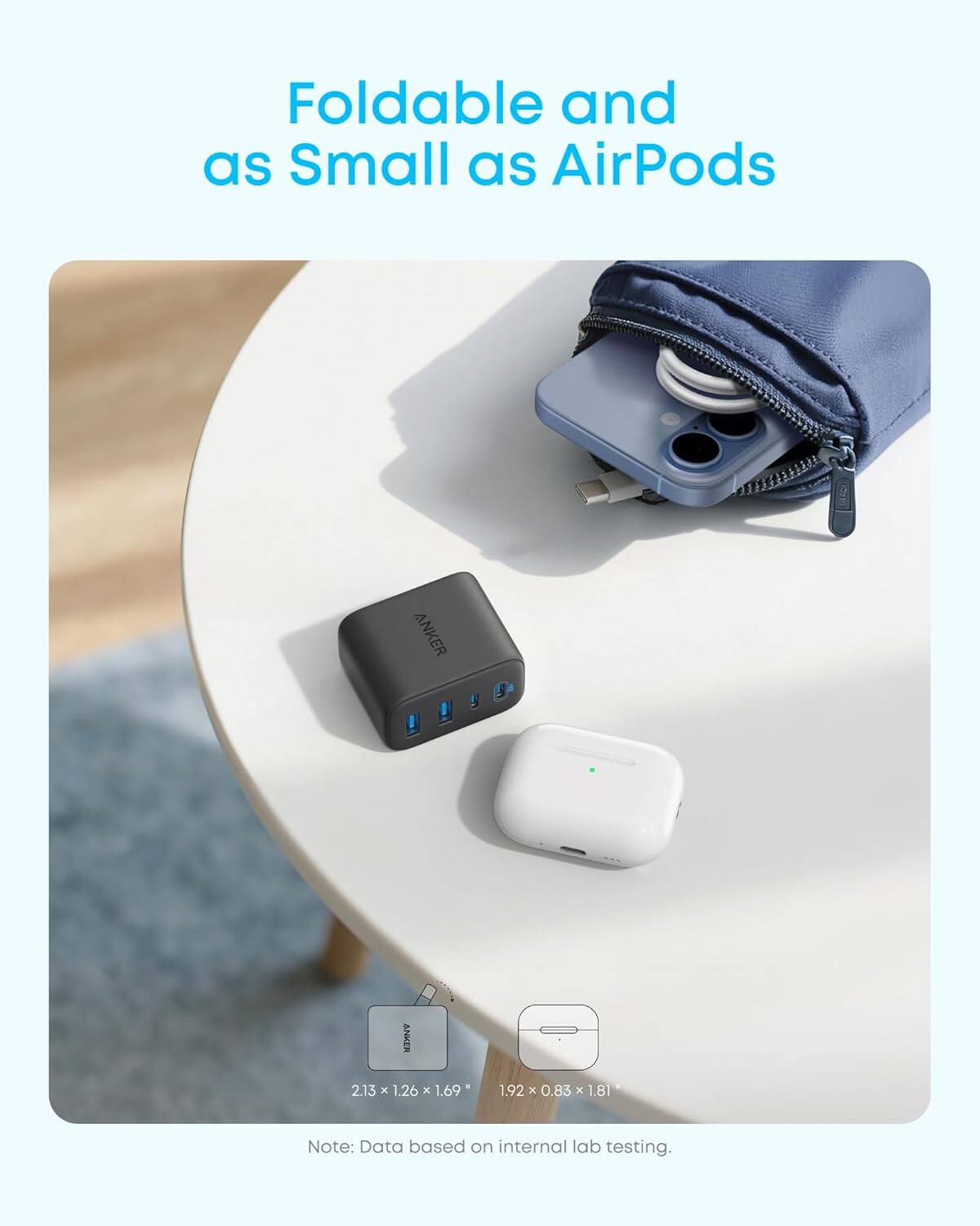 Foldable and as Small as AirPods

ANKER

2.13 x 1.26 x 1.69  
1.92 x 0.83 x 1.81

Note: Data based on internal lab testing.