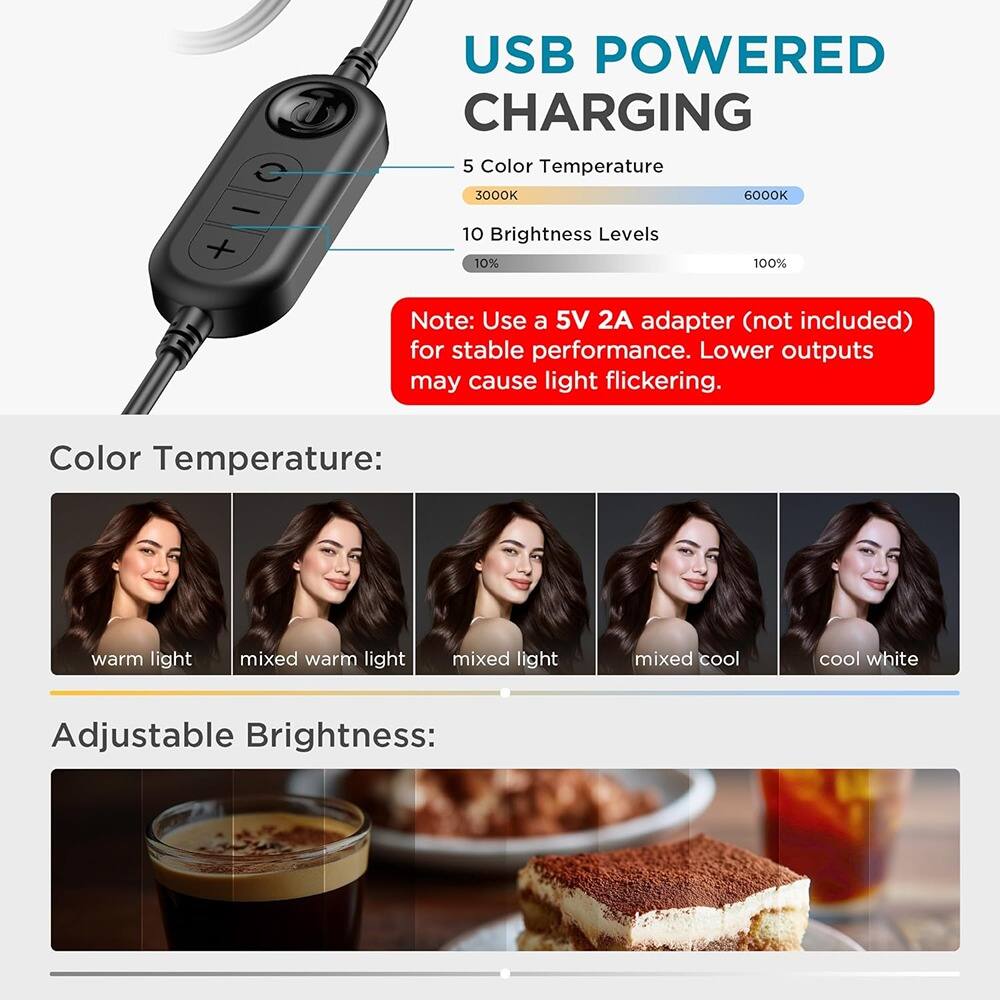 USB POWERED CHARGING

5 Color Temperature  
3000K 6000K

10 Brightness Levels  
10% 100%

Note: Use a 5V 2A adapter (not included) for stable performance. Lower outputs may cause light flickering.

Color Temperature:  
warm light  
mixed warm light  
mixed light  
mixed cool  
cool white

Adjustable Brightness: