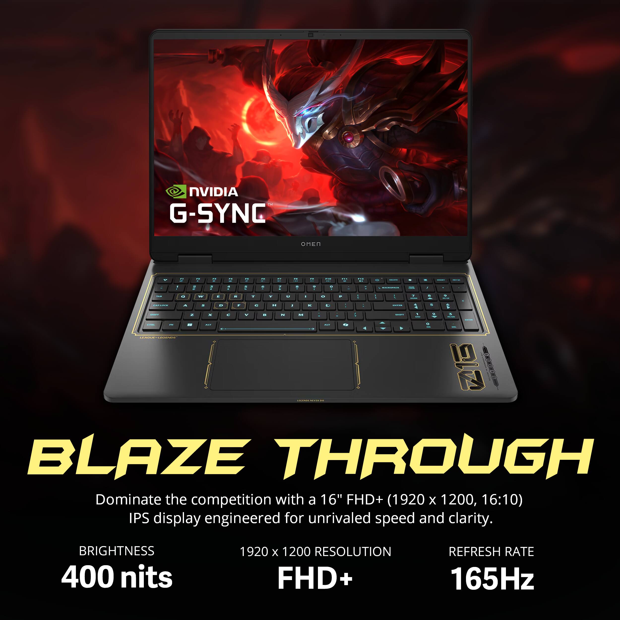 NVIDIA G-SYNC  
OMEN  
r -  
- : O  
a - W  
- - .  
. - . -  
- A  
T  
- A  
.  
a 1  
+  
. 8  
- 9  
100 . +  
. --  
+  
. II 7  
. , .  
in  
DISCASS  
&  
&  
,  
&  
.  
I  
E  
C  
COOKE  
A 4  
-  
z  
x  
c  
V  
.  
N  
M  
.  
5  
1  
3 -  
OR  
-  
N  
--  
-  
a  
-  
Q  
4  
A  
0  
-  
LEARTHERWERS  
LECOMER -  
BLAZE THROUGH  
Dominate the competition with a 16" FHD+ (1920 X 1200, 16:10) IPS display engineered for unrivaled speed and clarity.  
BRIGHTNESS 400 nits  
1920 X 1200 RESOLUTION FHD+  
REFRESH RATE 165Hz