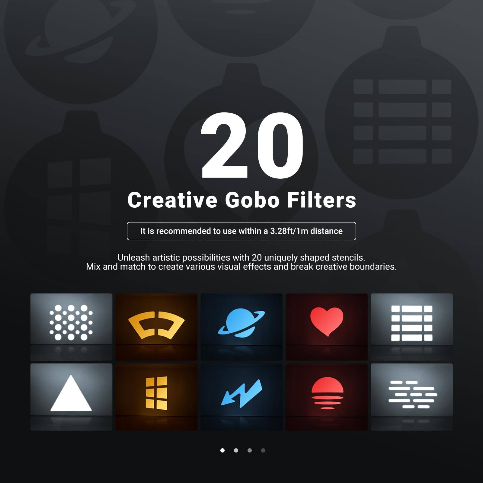 20 Creative Gobo Filters

It is recommended to use within a 3.28ft/1m distance

Unleash artistic possibilities with 20 uniquely shaped stencils. Mix and match to create various visual effects and break creative boundaries.