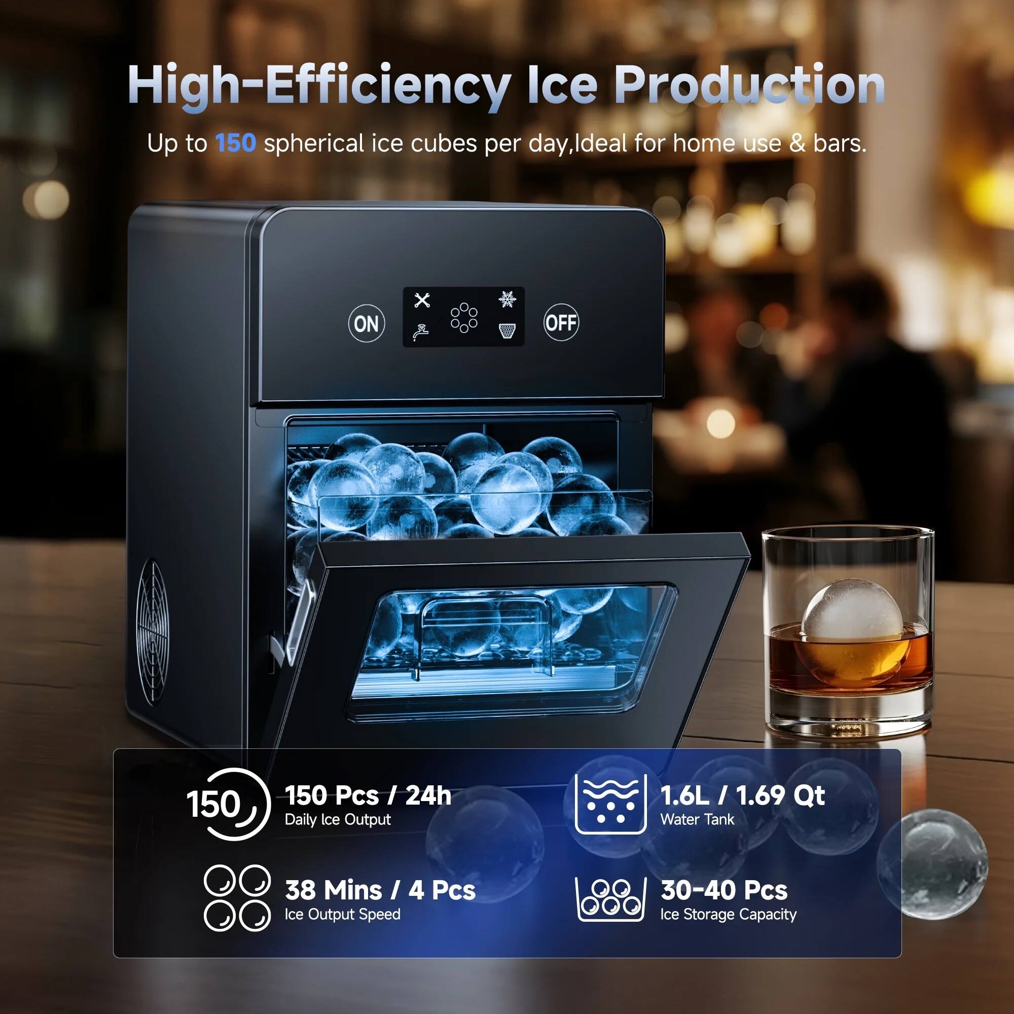 High-Efficiency Ice Production  
Up to 150 spherical ice cubes per day, ideal for home use & bars.

- 150 Pcs / 24h Daily Ice Output
- 38 Mins / 4 Pcs Ice Output Speed
- 1.6L / 1.69 Qt Water Tank
- 30-40 Pcs Ice Storage Capacity
