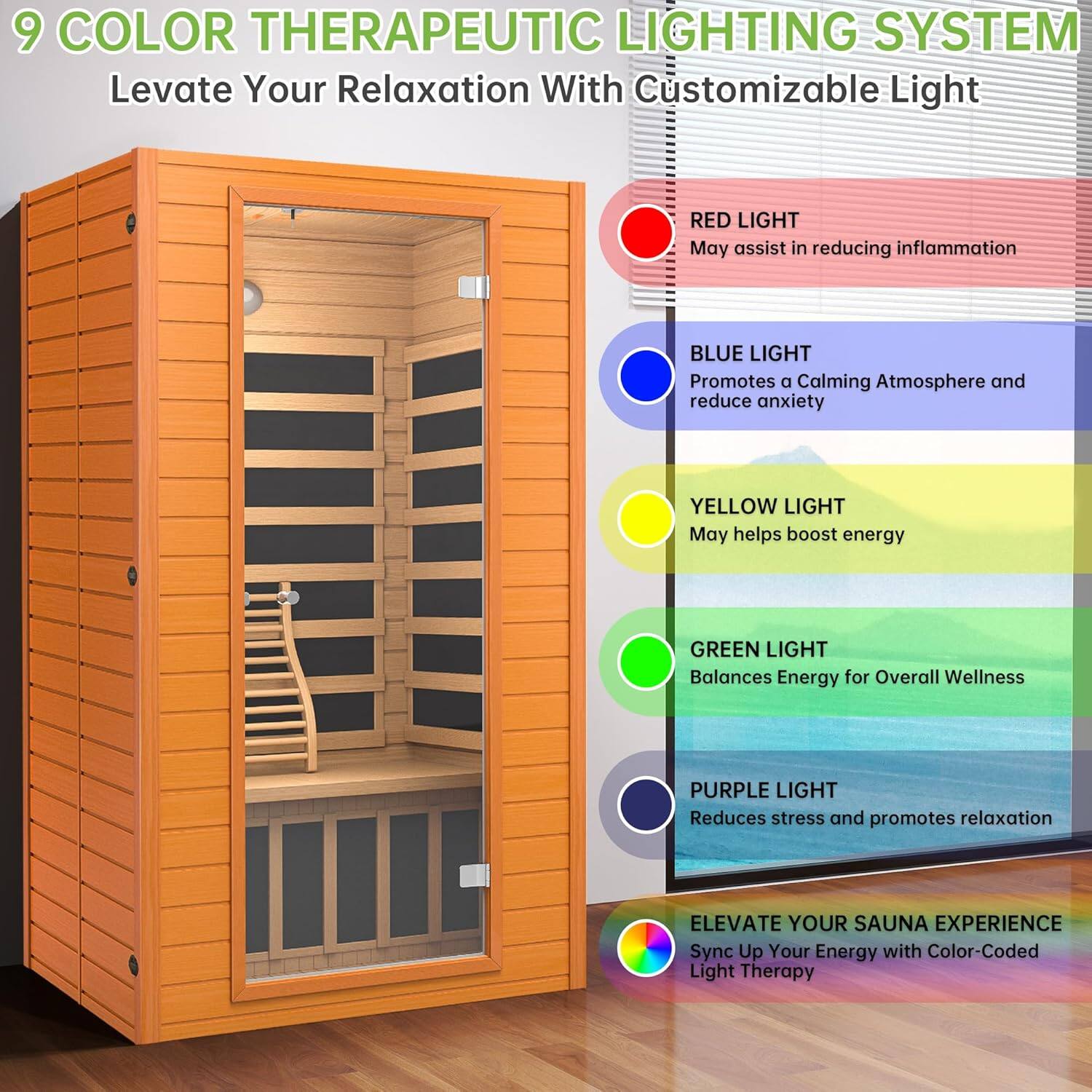 9 COLOR THERAPEUTIC LIGHTING SYSTEM  
Levate Your Relaxation With Customizable Light

- RED LIGHT  
  May assist in reducing inflammation

- BLUE LIGHT  
  Promotes a Calming Atmosphere and reduce anxiety

- YELLOW LIGHT  
  May help boost energy

- GREEN LIGHT  
  Balances Energy for Overall Wellness

- PURPLE LIGHT  
  Reduces stress and promotes relaxation

ELEVATE YOUR SAUNA EXPERIENCE  
Sync Up Your Energy with Color-Coded Light Therapy