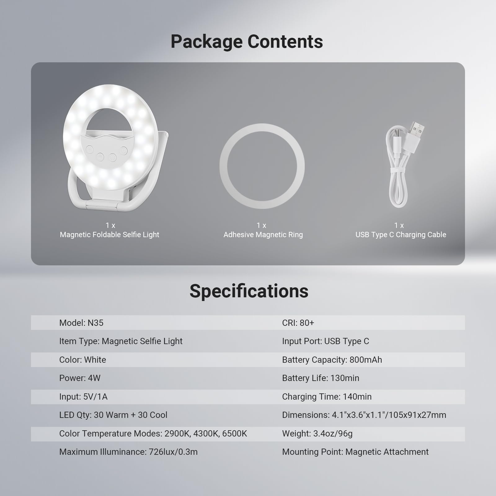Package Contents  
1 x Magnetic Foldable Selfie Light  
1 x Adhesive Magnetic Ring  
1 x USB Type C Charging Cable  

Specifications  
Model: N35  
CRI: 80+  
Item Type: Magnetic Selfie Light  
Input Port: USB Type C  
Color: White  
Battery Capacity: 800mAh  
Power: 4W  
Battery Life: 130min  
Input: 5V/1A  
Charging Time: 140min  
LED Qty: 30 Warm + 30 Cool  
Color Temperature Modes: 2900K, 4300K, 6500K  
Maximum Illuminance: 726lux/0.3m  
Mounting Point: Magnetic Attachment  

Dimensions: 4.1"x3.6"x1.1"/105x91x27mm  
Weight: 3.4oz/96g