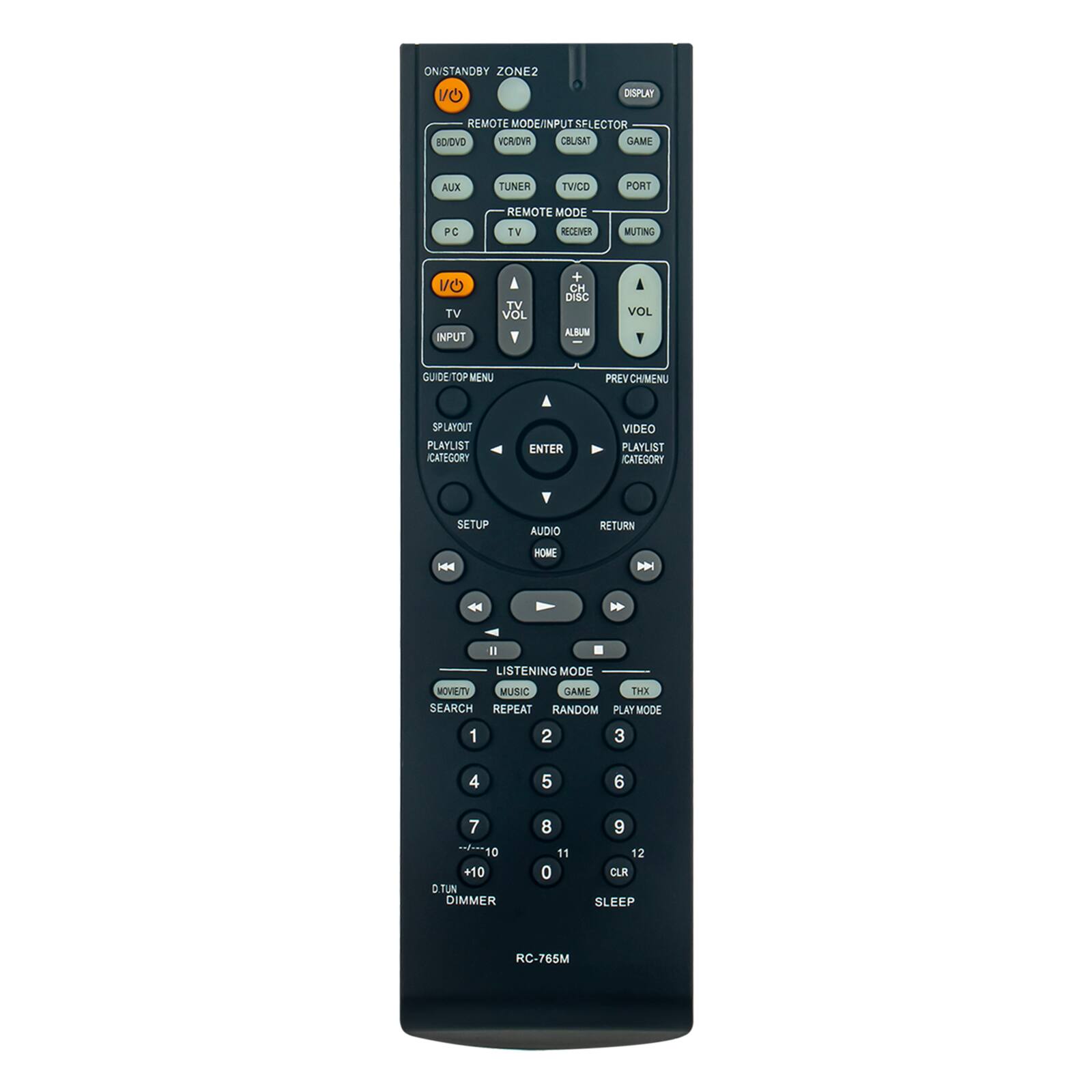 ONISTANDBY ZONE2

DISPLAY

REMOTE MODE/INPUT SELECTOR
BD/DVD VCR/OVR CELISAT GAME
AUX
TUNER
TV/PC
TV
RECEIVER
MUTING
TV INPUT
TV VOL
+ CH DISC ALBUM
VOL
GUIDE/TOP MENU
PREV CH/MENU
SP PLAYOUT
PLAYLIST CATEGORY
ENTER
VIDEO PLAYLIST CATEGORY
SETUP
AUDIO
RETURN
HOME

LISTENING MODE
MOVIE/TV MUSIC GAME THX SEARCH REPEAT RANDOM PLAY MODE
1
2
3
4
5
6
7
8
9
+10 D.TUN DIMMER
11 0
12 CLR SLEEP

RC-765M