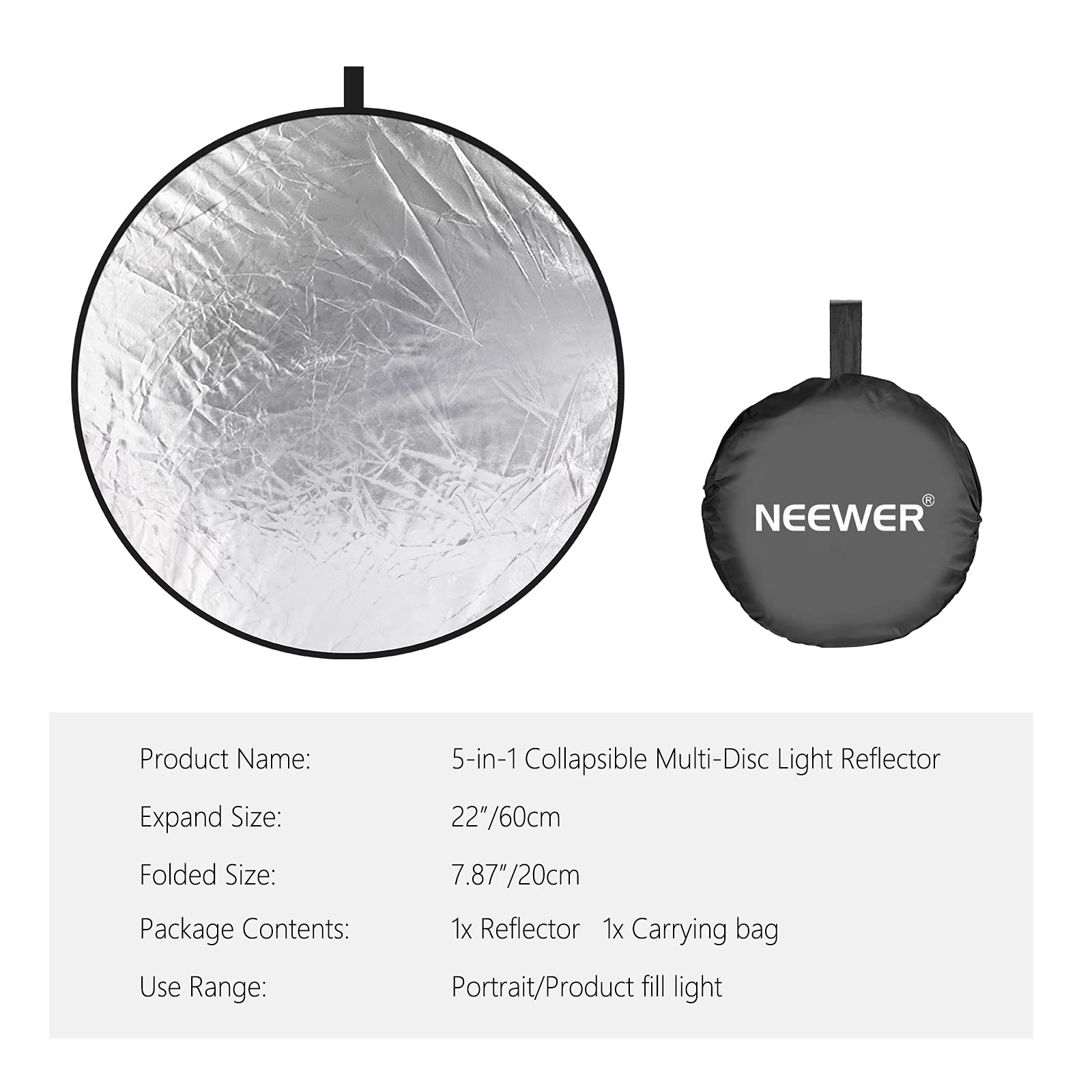 NEEWER Product Name: 5-in-1 Collapsible Multi-Disc Light Reflector  
Expand Size: 22"/60cm  
Folded Size: 7.87"/20cm  
Package Contents: 1x Reflector, 1x Carrying bag  
Use Range: Portrait/Product fill light