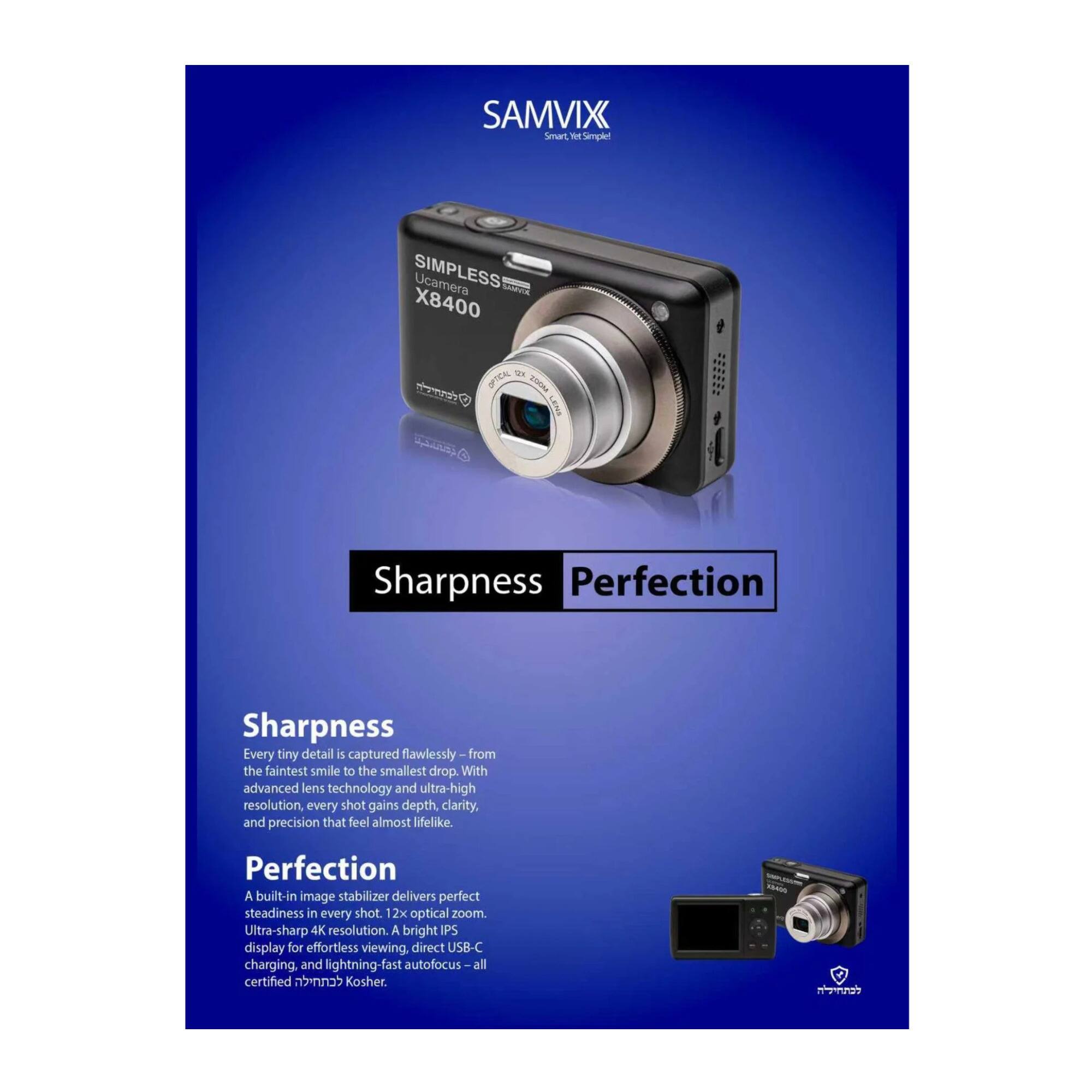 **SAMVIX**  
Smart, Simple, Seamless

**SIMPLESS Ucamera X8400**

**Sharpness**  
Every tiny detail is captured flawlessly—from the faintest smile to the smallest drop. With advanced lens technology and ultra-high resolution, every shot gains depth, clarity, and precision that feel almost lifelike.

**Perfection**  
A built-in image stabilizer delivers perfect steadiness in every shot. 12x optical zoom. Ultra-sharp 4K resolution. A bright IPS display for effortless viewing. Direct USB-C charging. And lightning-fast autofocus—all certified kosher.
