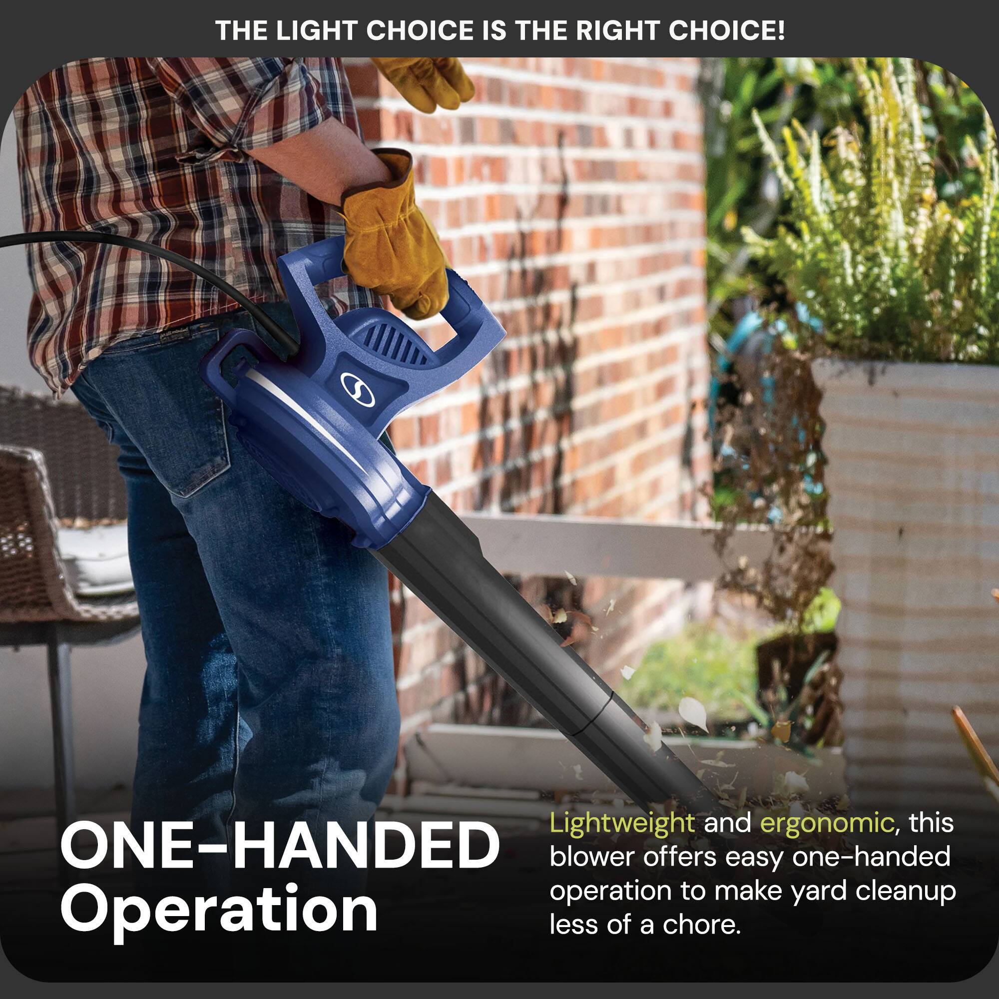 THE LIGHT CHOICE IS THE RIGHT CHOICE!

ONE-HANDED Operation

Lightweight and ergonomic, this blower offers easy one-handed operation to make yard cleanup less of a chore.
