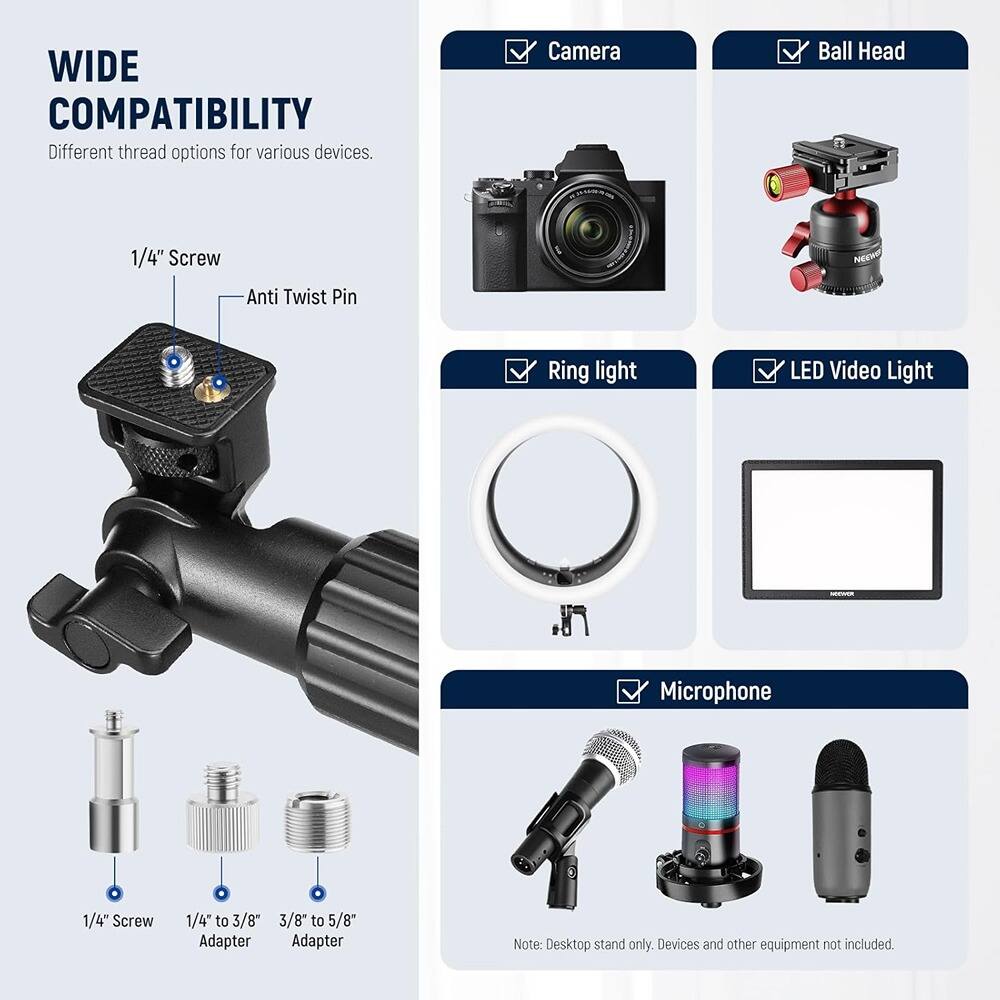 **WIDE COMPATIBILITY**  
Different thread options for various devices.

- **1/4" Screw**  
- **Anti Twist Pin**  
- **1/4" Screw**  
- **1/4" to 3/8" Adapter**  
- **3/8" to 5/8" Adapter**  

**Compatible Devices:**  
- Camera  
- Ball Head  
- Ring light  
- LED Video Light  
- Microphone  

Note: Desktop stand only. Devices and other equipment not included.