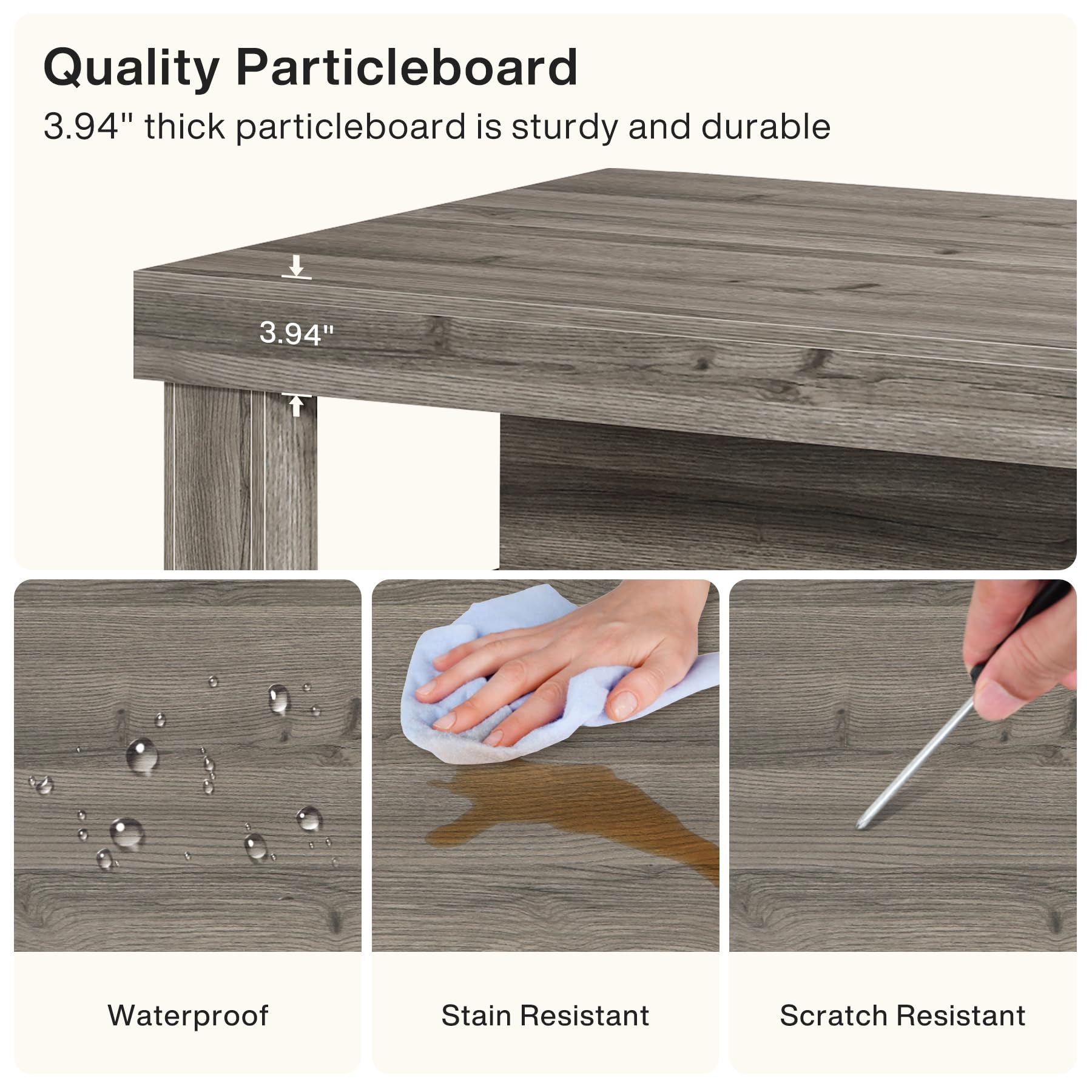 Quality Particleboard  
3.94" thick particleboard is sturdy and durable

Waterproof  
Stain Resistant  
Scratch Resistant
