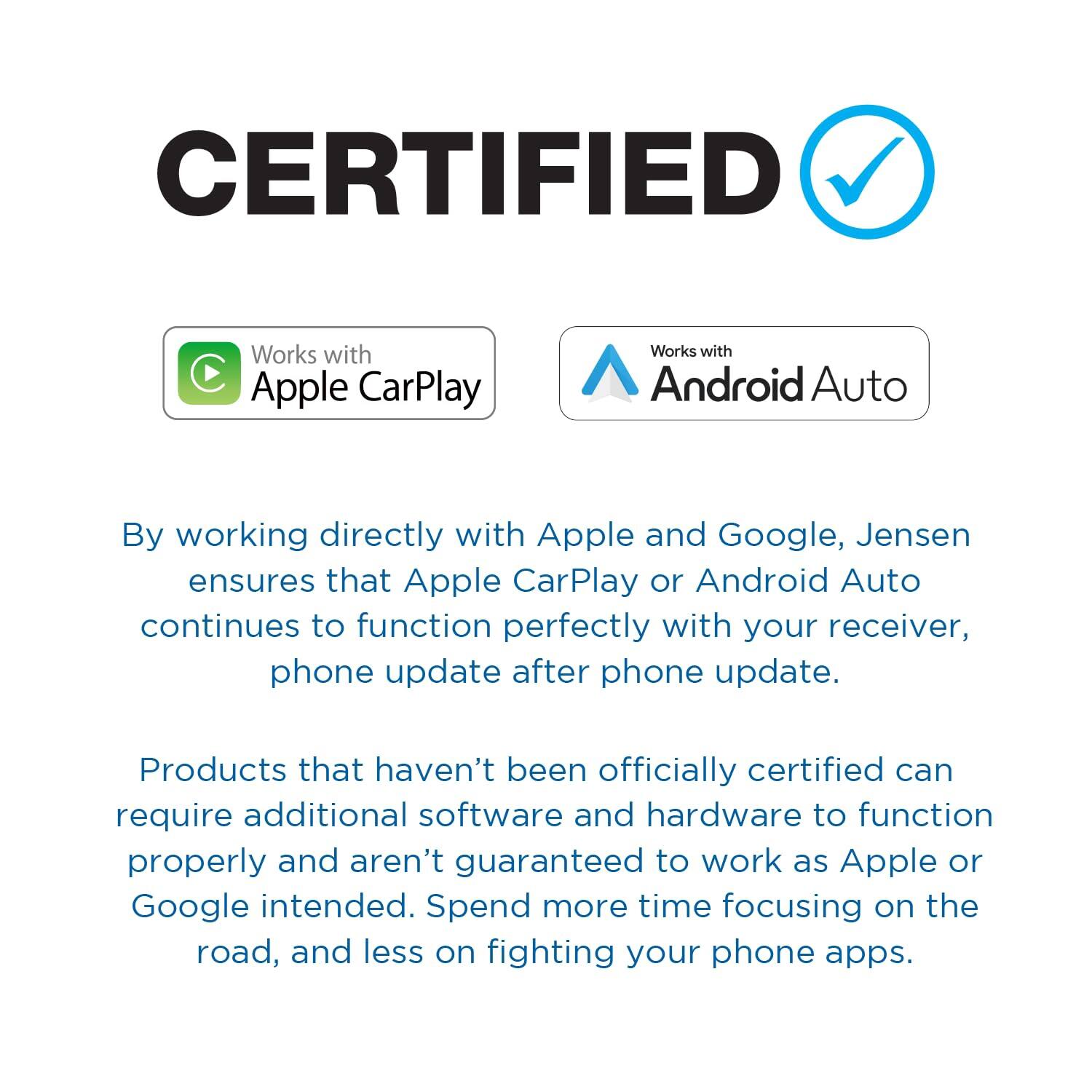 CERTIFIED
Works with Apple CarPlay
Works with Android Auto
By working directly with Apple and Google, Jensen ensures that Apple CarPlay or Android Auto continues to function perfectly with your receiver, phone update after phone update.
Products that haven't been officially certified can require additional software and hardware to function properly and aren't guaranteed to work as Apple or Google intended. Spend more time focusing on the road, and less on fighting your phone apps.