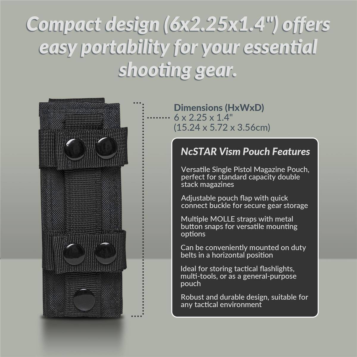 Compact design (6x2.25x1.4") offers easy portability for your essential shooting gear. Dimensions (HxWxD) 6 x 2.25 x 1.4" (15.24 x 5.72 x 3.56cm) NcSTAR Vism Pouch Features Versatile Single Pistol Magazine Pouch, perfect for standard capacity double stack magazines Adjustable pouch flap with quick connect buckle for secure gear storage Multiple MOLLE straps with metal button snaps for versatile mounting options Can be conveniently mounted on duty belts in a horizontal position Ideal for storing tactical flashlights, multi-tools, or as a general-purpose pouch Robust and durable design, suitable for any tactical environment