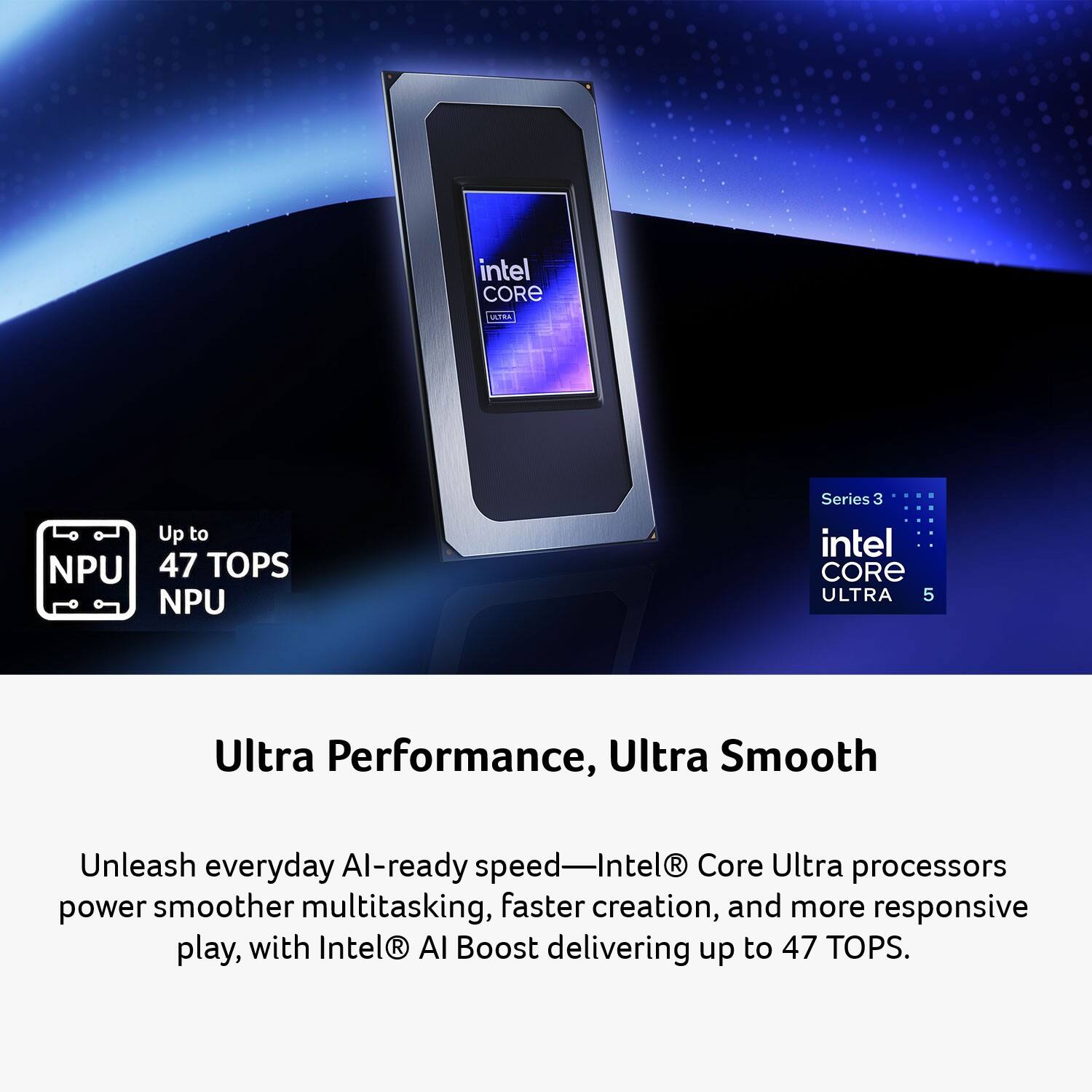 intel CORE ULTRA  
Series 3  
Up to NPU 47 TOPS NPU  

intel CORE ULTRA 5  
Ultra Performance, Ultra Smooth  

Unleash everyday AI-ready speed—Intel® Core Ultra processors power smoother multitasking, faster creation, and more responsive play, with Intel® AI Boost delivering up to 47 TOPS.