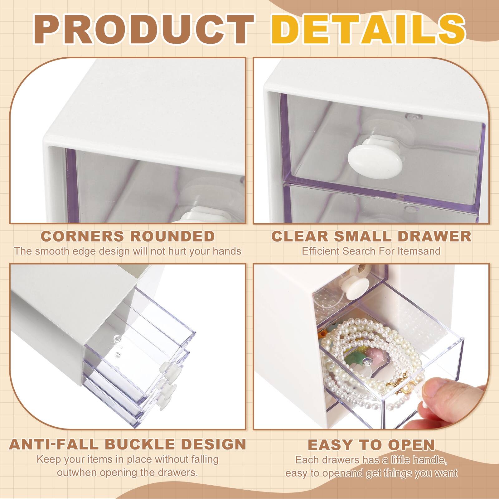 PRODUCT DETAILS

- CORNERS ROUNDED  
  The smooth edge design will not hurt your hands

- CLEAR SMALL DRAWER  
  Efficient Search For Items

- ANTI-FALL BUCKLE DESIGN  
  Keep your items in place without falling out when opening the drawers

- EASY TO OPEN  
  Each drawer has a little handle, easy to open and get things you want