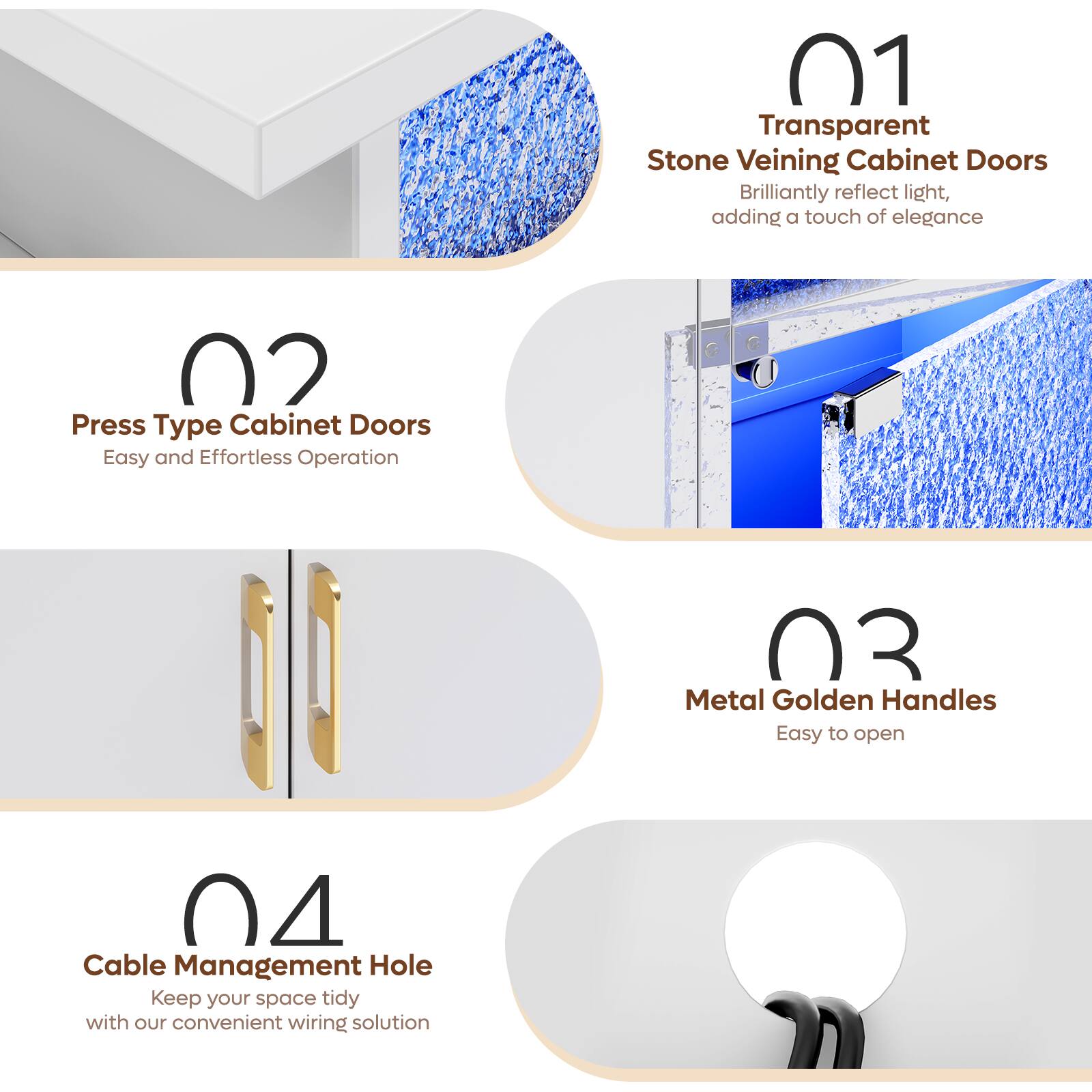 01 Transparent Stone Veining Cabinet Doors Brilliantly reflect light, adding a touch of elegance
02 Press Type Cabinet Doors Easy and Effortless Operation
03 Metal Golden Handles Easy to open
04 Cable Management Hole Keep your space tidy with our convenient wiring solution