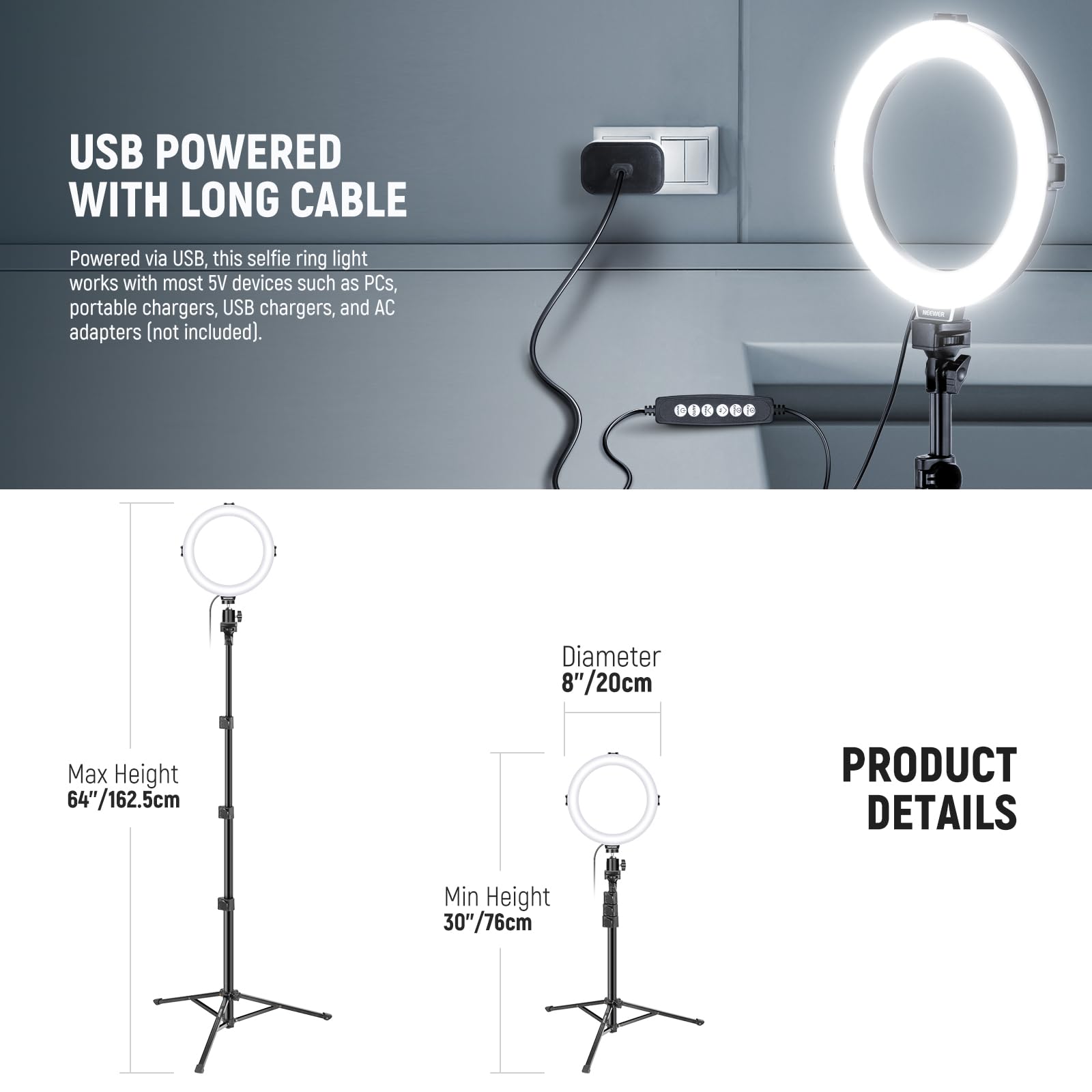 USB POWERED WITH LONG CABLE

Powered via USB, this selfie ring light works with most 5V devices such as PCs, portable chargers, USB chargers, and AC adapters (not included).

PRODUCT DETAILS

Diameter: 8"/20cm

Max Height: 64"/162.5cm

Min Height: 30"/76cm