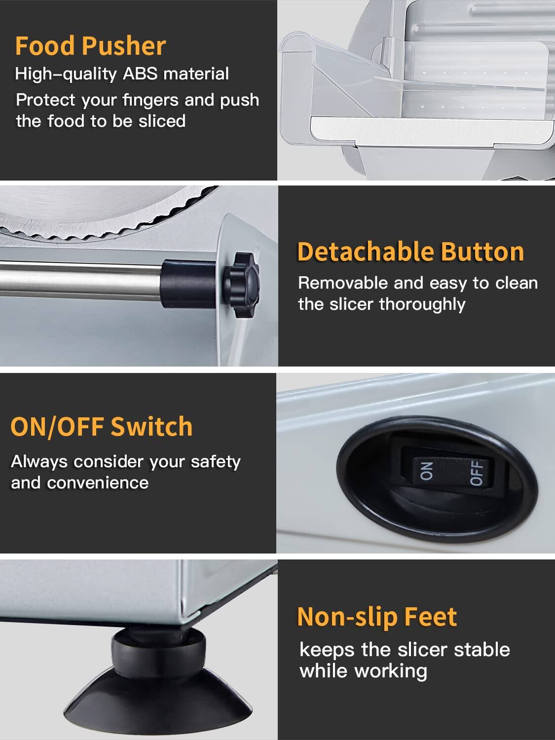 Food Pusher  
High-quality ABS material  
Protect your fingers and push the food to be sliced  

Detachable Button  
Removable and easy to clean the slicer thoroughly  

ON/OFF Switch  
Always consider your safety and convenience  

Non-slip Feet  
keeps the slicer stable while working