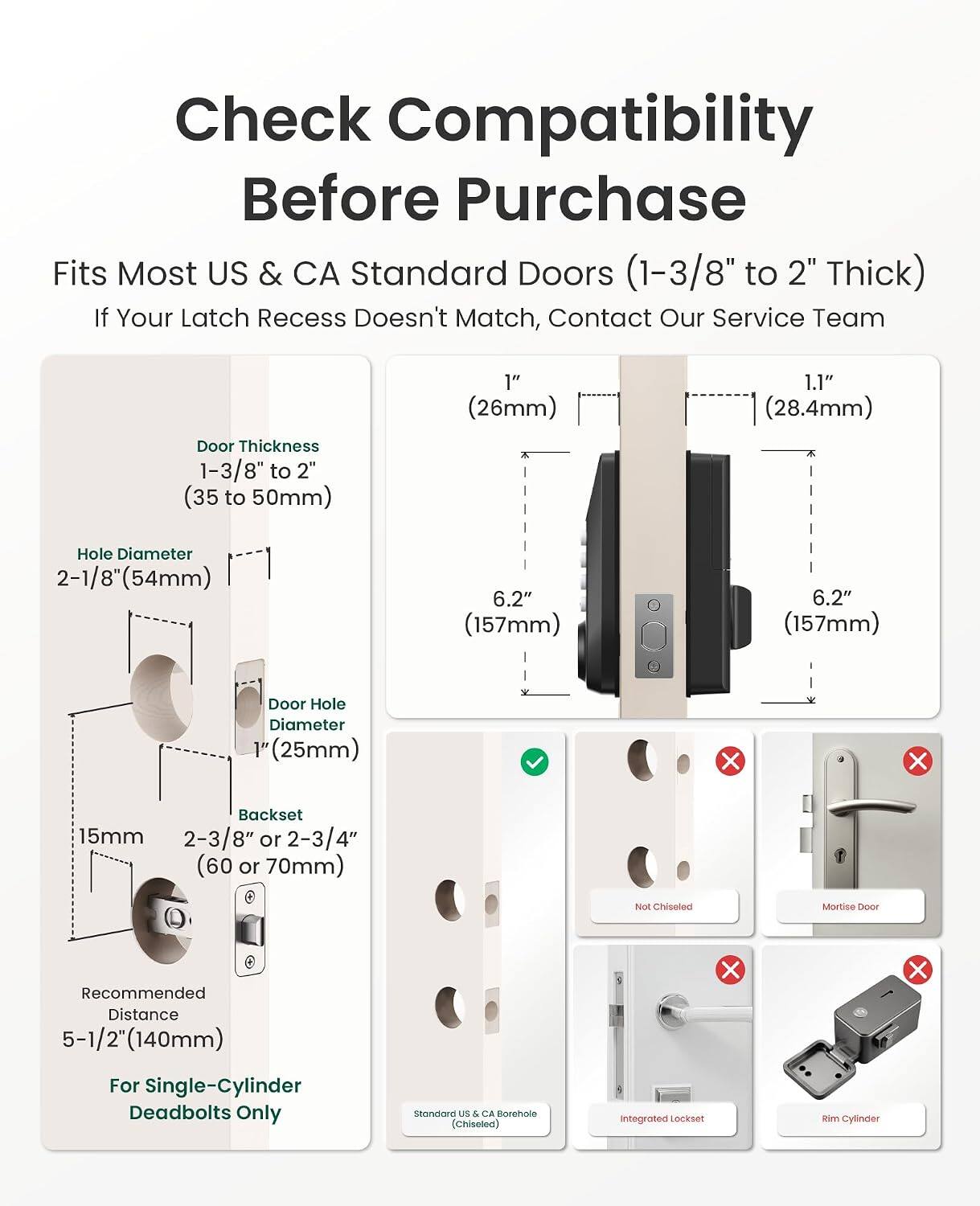 Check Compatibility Before Purchase

Fits Most US & CA Standard Doors (1-3/8" to 2" Thick)

If Your Latch Recess Doesn't Match, Contact Our Service Team

Door Thickness: 1-3/8" to 2" (35 to 50mm)

Hole Diameter: 2-1/8" (54mm)

Door Hole Diameter: 1" (25mm)

Backset: 15mm, 2-3/8" or 2-3/4" (60 or 70mm)

Recommended Distance: 5-1/2" (140mm)

For Single-Cylinder Deadbolts Only

Standard US & CA Borehole (Chisolea) Integrated Lockset Rim Cylinder