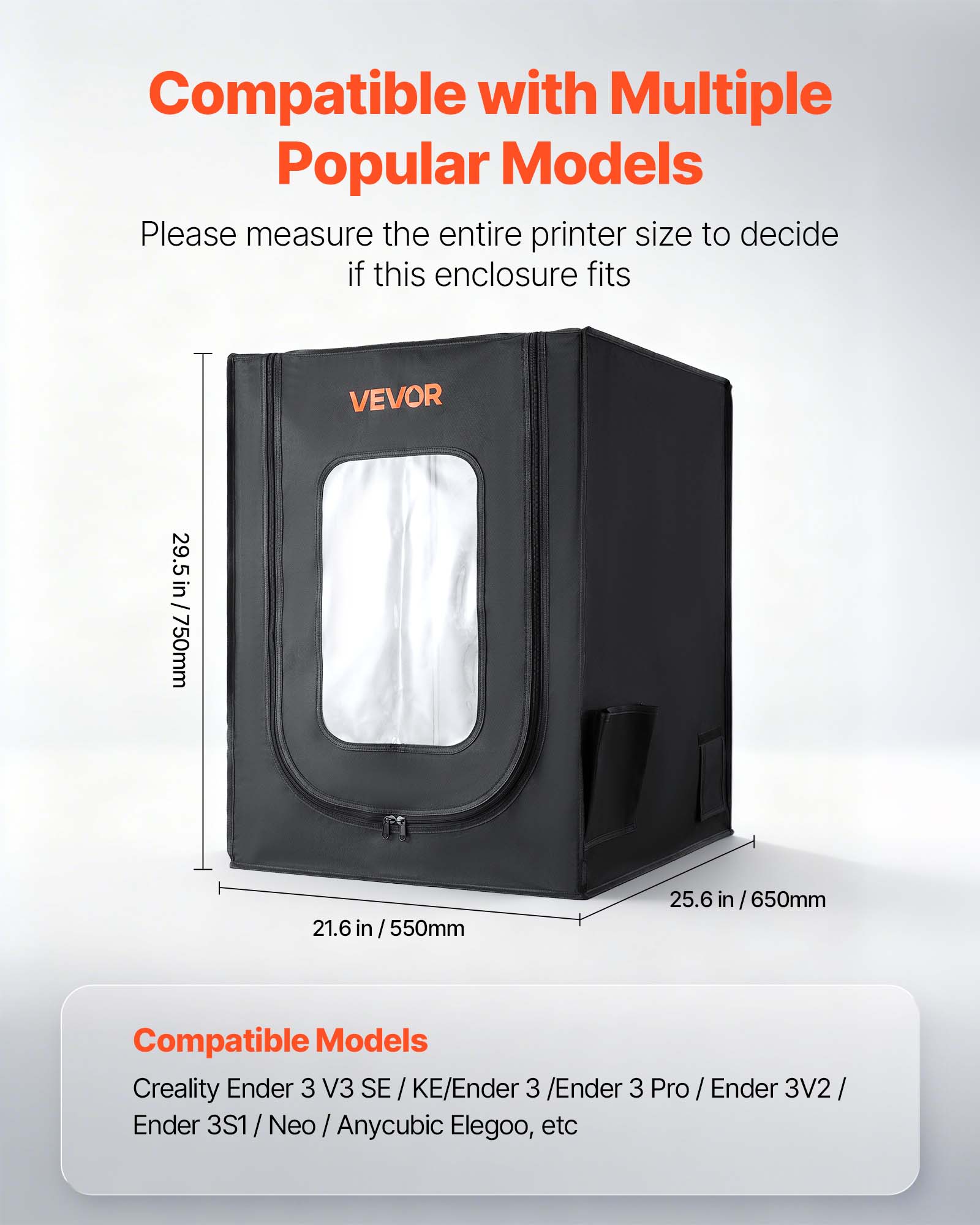 Compatible with Multiple Popular Models  
Please measure the entire printer size to decide if this enclosure fits  

29.5 in / 750mm  
21.6 in / 550mm  
25.6 in / 650mm  

Compatible Models  
Creality Ender 3 V3 SE / KE/Ender 3 / Ender 3 Pro / Ender 3V2 / Ender 3S1 / Neo / Anycubic Elegoo, etc