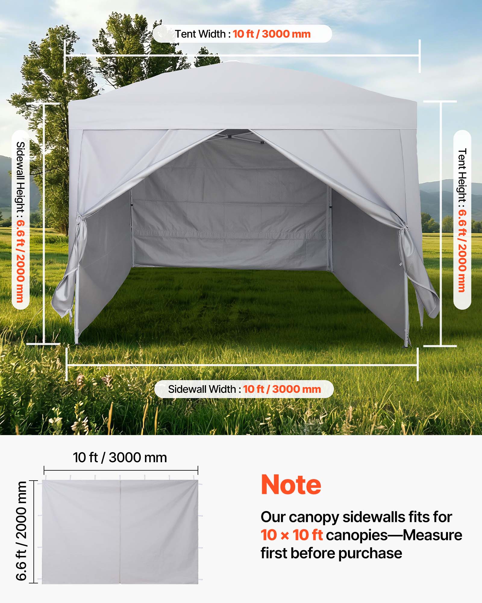 Tent Width: 10 ft / 3000 mm  
Sidewall Height: 6.6 ft / 2000 mm  
Tent Height: 6.6 ft / 2000 mm  
Sidewall Width: 10 ft / 3000 mm  

Note: Our canopy sidewalls fit for 10 x 10 ft canopies—Measure first before purchase