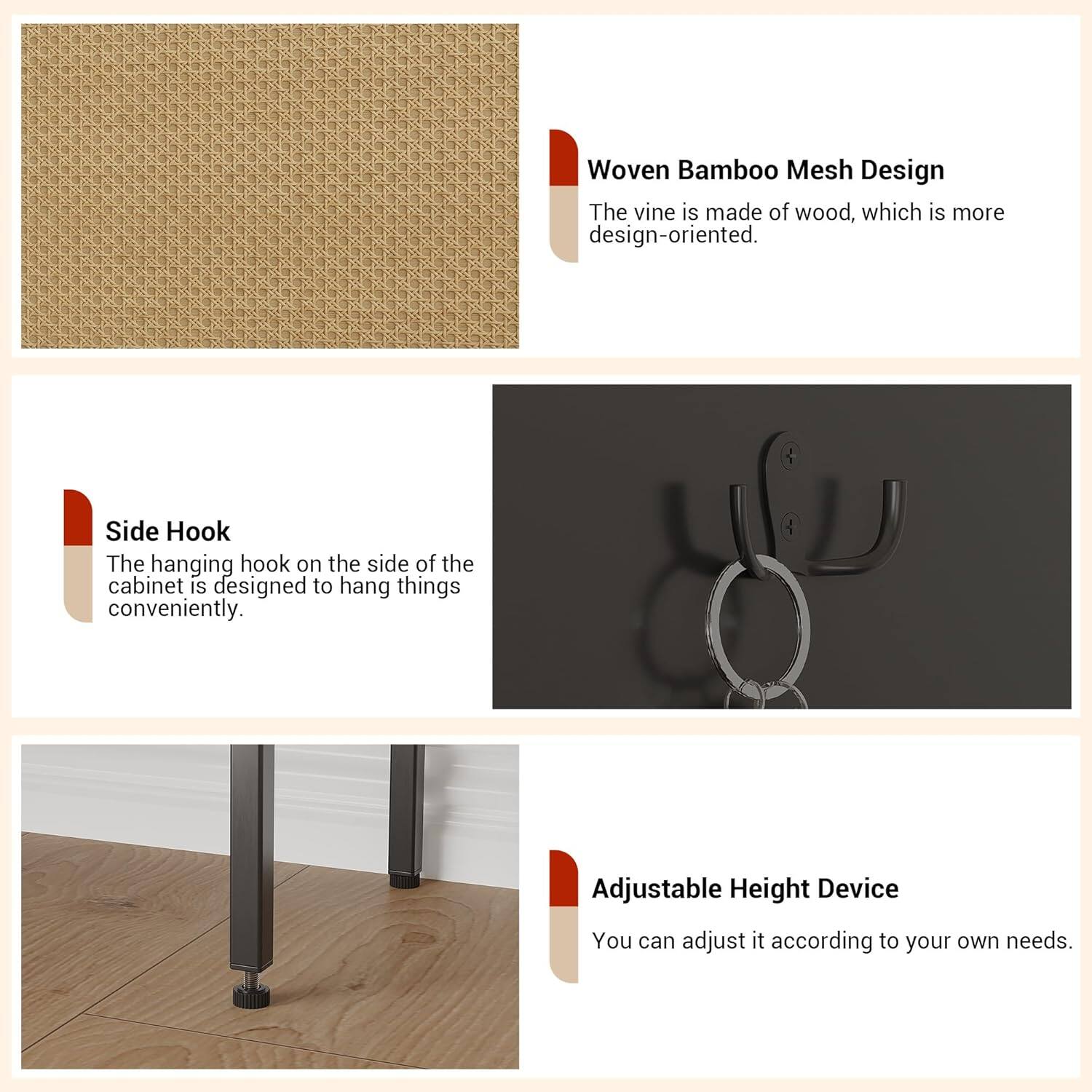 Woven Bamboo Mesh Design  
The vine is made of wood, which is more design-oriented.  

Side Hook  
The hanging hook on the side of the cabinet is designed to hang things conveniently.  

Adjustable Height Device  
You can adjust it according to your own needs.