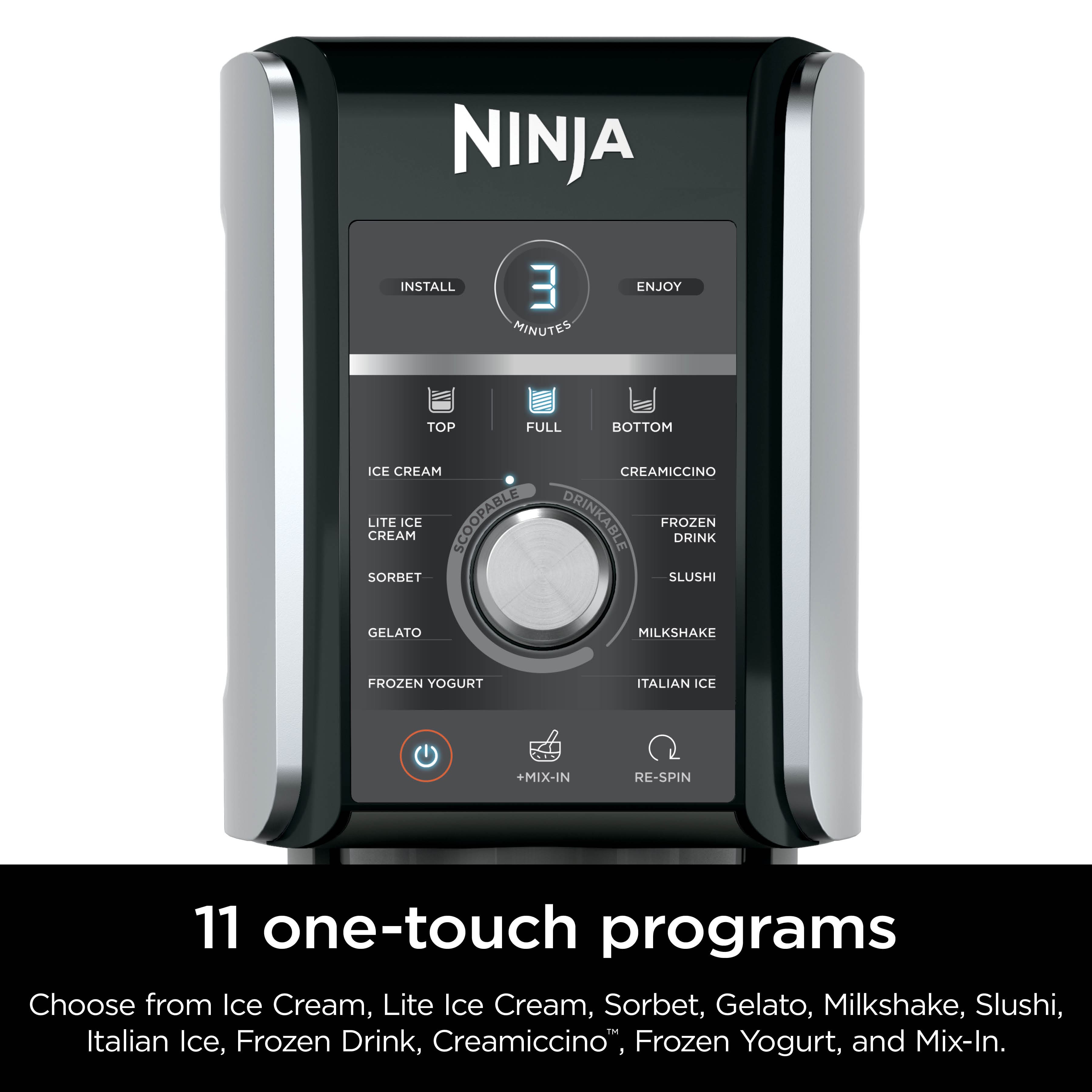 NINJA INSTALL 3 MINUTES ENJOY TOP FULL BOTTOM ICE CREAM CREAMICCINO LITE CREAM ICE SCOOPABLE DRINKABLE FROZEN DRINK SORBET SLUSHI GELATO MILKSHAKE FROZEN YOGURT ITALIAN ICE +MIX-IN 11 one-touch programs Choose from Ice Cream, Lite Ice Cream, Sorbet, Gelato, Milkshake, Slushi, Italian Ice, Frozen Drink, Creamiccino, Frozen Yogurt, and Mix-In.