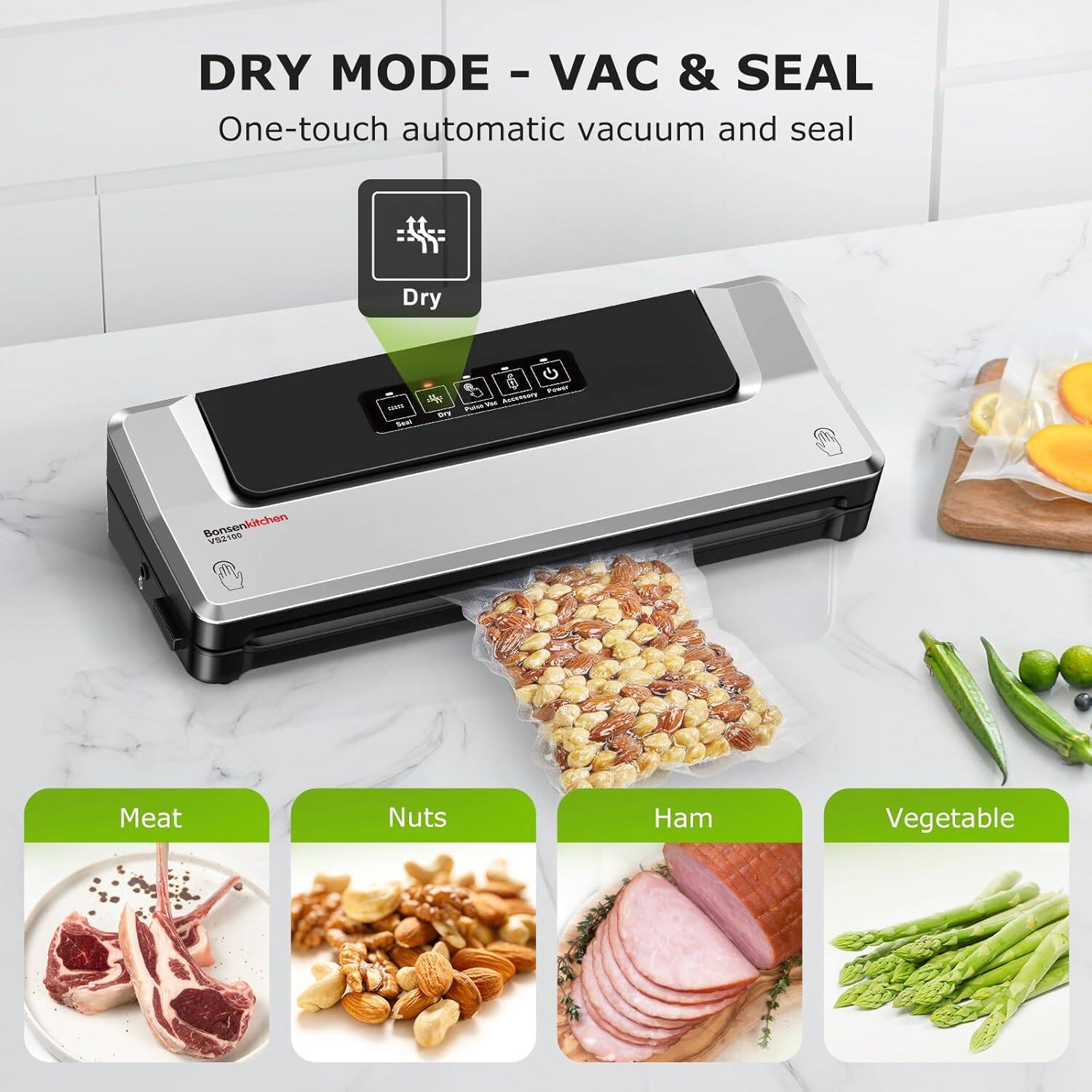 DRY MODE - VAC & SEAL  
One-touch automatic vacuum and seal  

Dry  

Meat  
Nuts  
Ham  
Vegetable