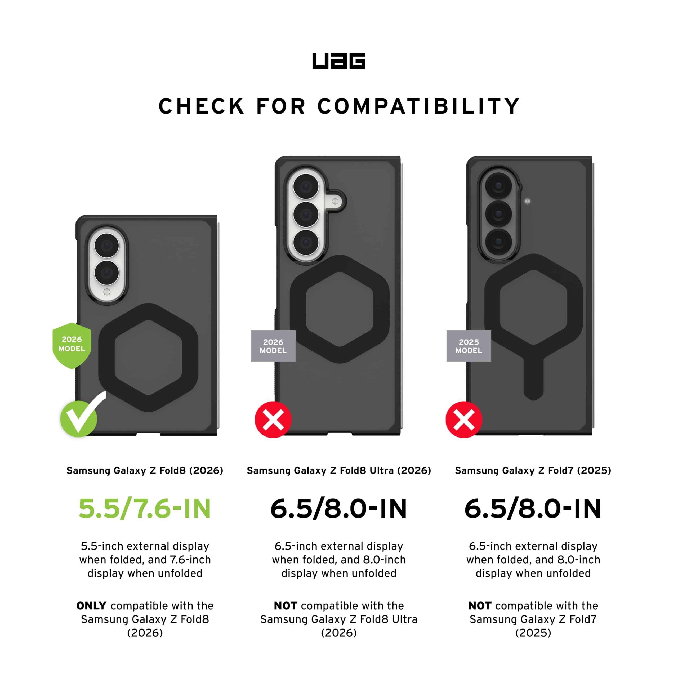 UAG CHECK FOR COMPATIBILITY

2026 MODEL
Samsung Galaxy Z Fold8 (2026)
5.5/7.6-IN
5.5-inch external display when folded, and 7.6-inch display when unfolded
ONLY compatible with the Samsung Galaxy Z Fold8 (2026)

2026 MODEL
Samsung Galaxy Z Fold8 Ultra (2026)
6.5/8.0-IN
6.5-inch external display when folded, and 8.0-inch display when unfolded
NOT compatible with the Samsung Galaxy Z Fold8 Ultra (2026)

2025 MODEL
Samsung Galaxy Z Fold7 (2025)
6.5/8.0-IN
6.5-inch external display when folded, and 8.0-inch display when unfolded
NOT compatible with the Samsung Galaxy Z Fold7 (2025)
