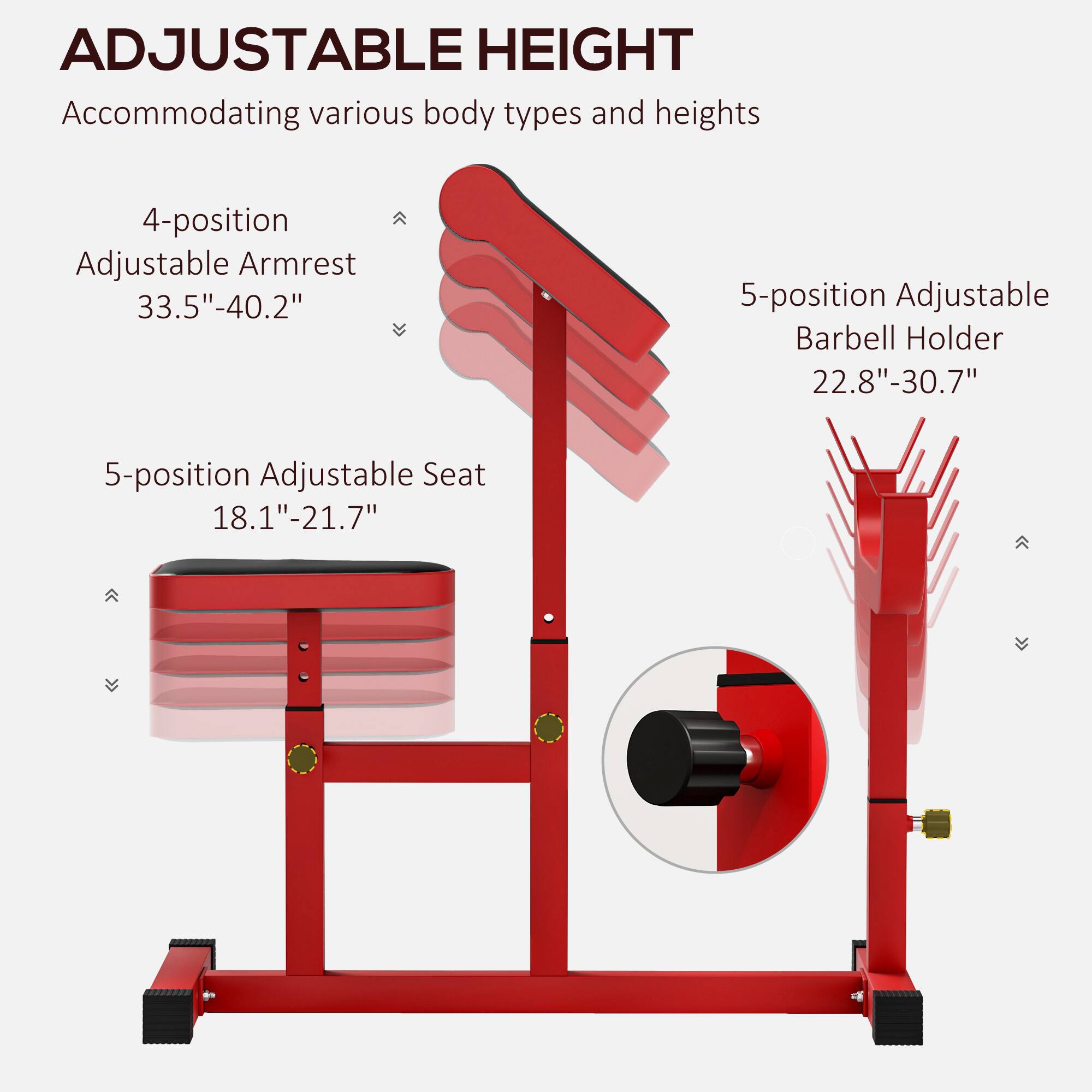 ADJUSTABLE HEIGHT  
Accommodating various body types and heights  

4-position Adjustable Armrest  
33.5"-40.2"  

5-position Adjustable Seat  
18.1"-21.7"  

5-position Adjustable Barbell Holder  
22.8"-30.7"