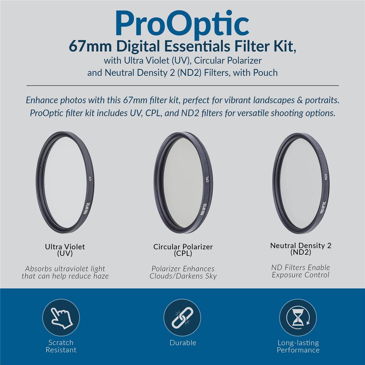 ProOptic 67mm Digital Essentials Filter Kit, with Ultra Violet (UV), Circular Polarizer and Neutral Density 2 (ND2) Filters, with Pouch

Enhance photos with this 67mm filter kit, perfect for vibrant landscapes & portraits. ProOptic filter kit includes UV, CPL, and ND2 filters for versatile shooting options.

- Ultra Violet (UV)
  - Absorbs ultraviolet light that can help reduce haze

- Circular Polarizer (CPL)
  - Enhances Clouds/Darkens Sky

- Neutral Density 2 (ND2)
  - ND Filters Enable Exposure Control

Features:
- Scratch Resistant
- Durable
- Long-lasting Performance