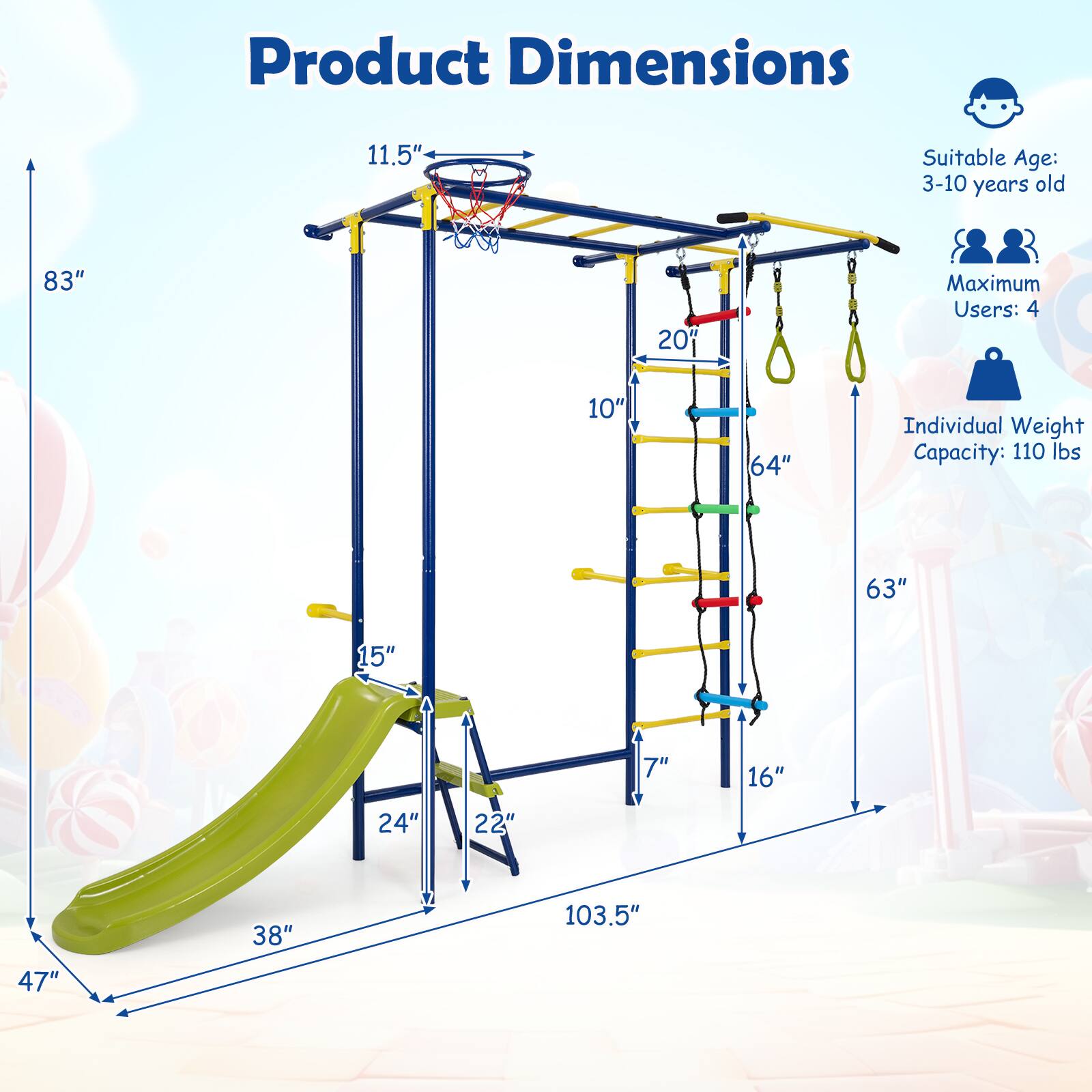 Product Dimensions: 11.5" x 83" x 20" x 10" x 64" x 63" x 15" x 7" x 16" x 24" x 22" x 38" x 103.5" x 47"

Suitable Age: 3-10 years old

Maximum Users: 4

Individual Weight Capacity: 110 lbs