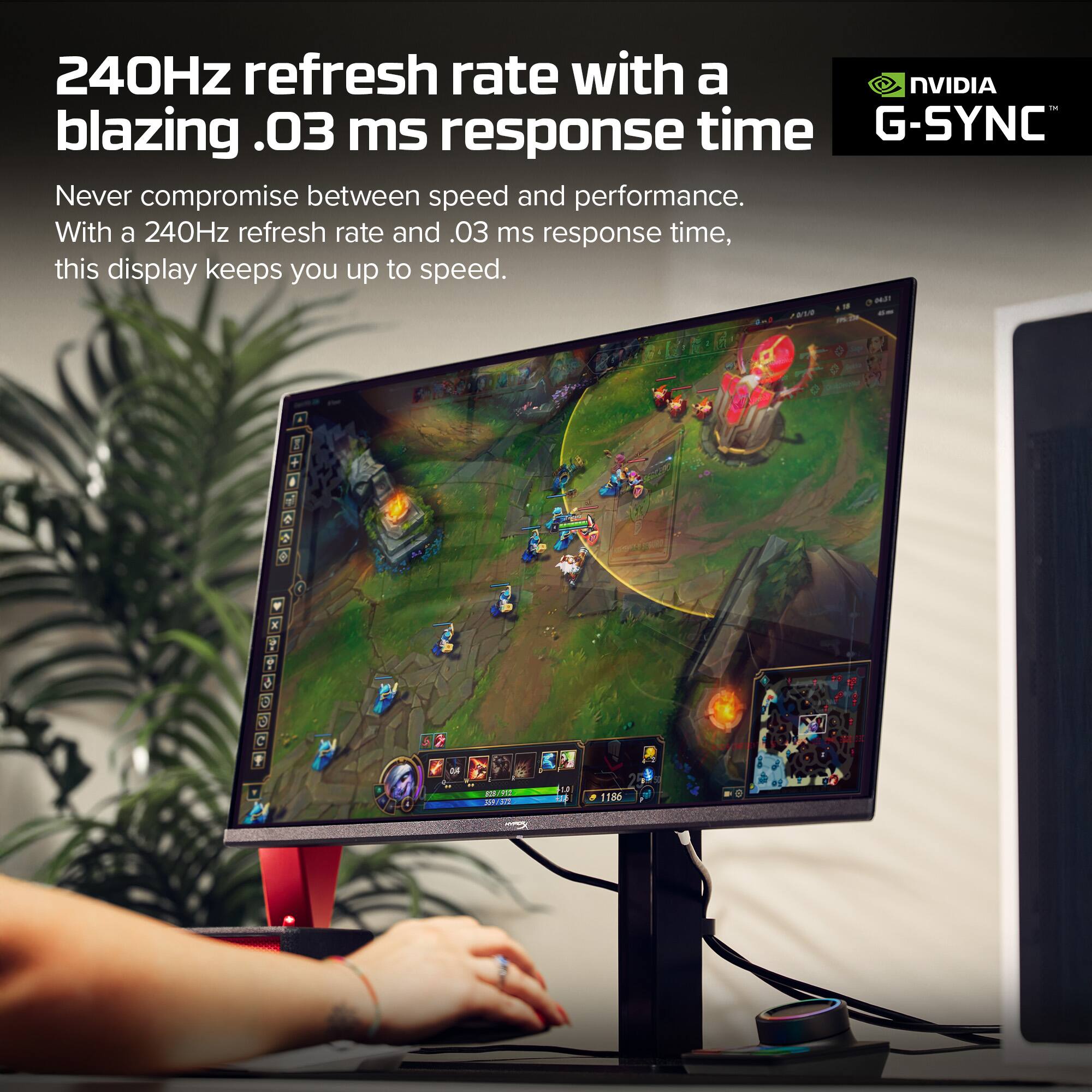 240Hz refresh rate with a blazing .03 ms response time

Never compromise between speed and performance. With a 240Hz refresh rate and .03 ms response time, this display keeps you up to speed.

NVIDIA G-SYNC