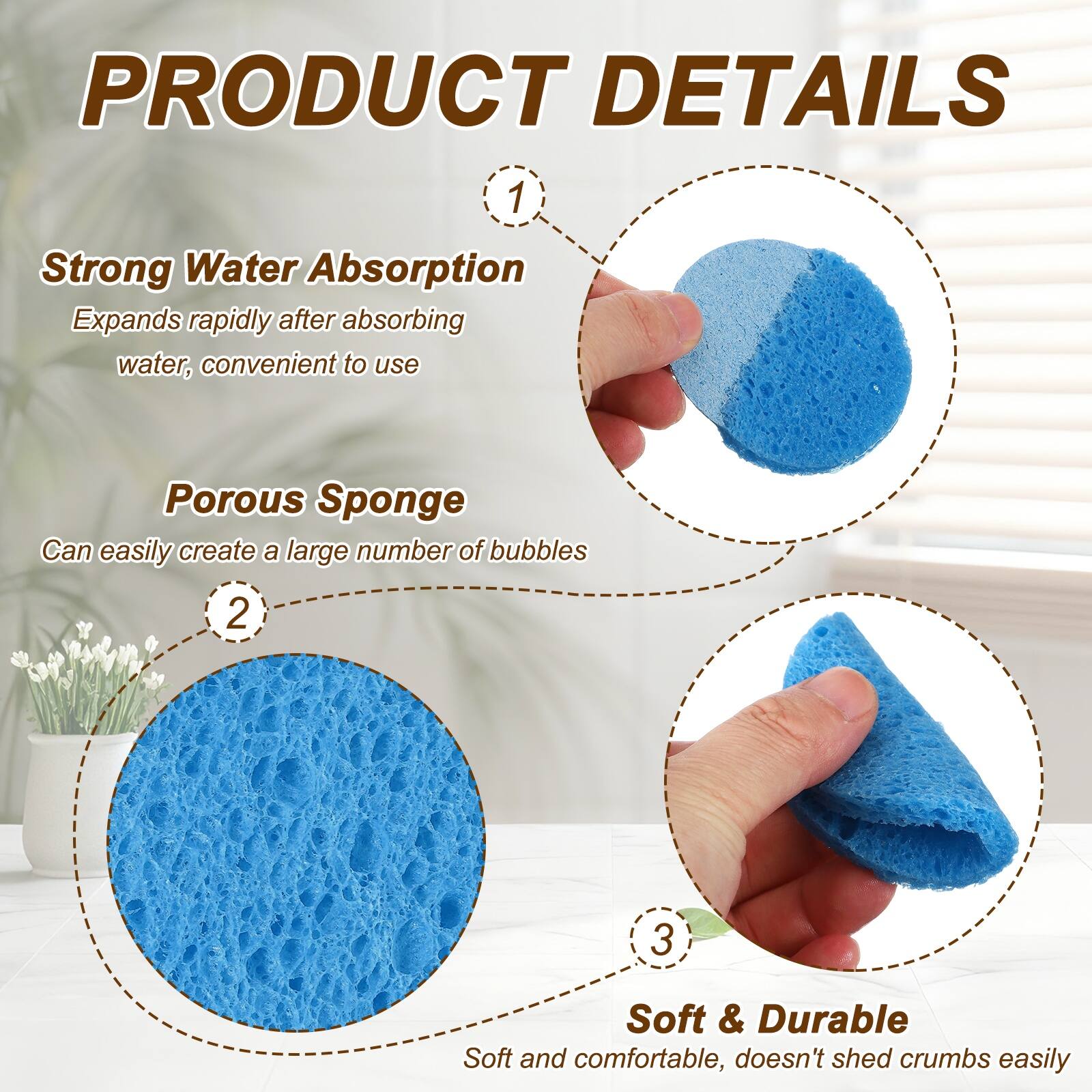 PRODUCT DETAILS

1. Strong Water Absorption
   Expands rapidly after absorbing water, convenient to use

2. Porous Sponge
   Can easily create a large number of bubbles

3. Soft & Durable
   Soft and comfortable, doesn't shed crumbs easily