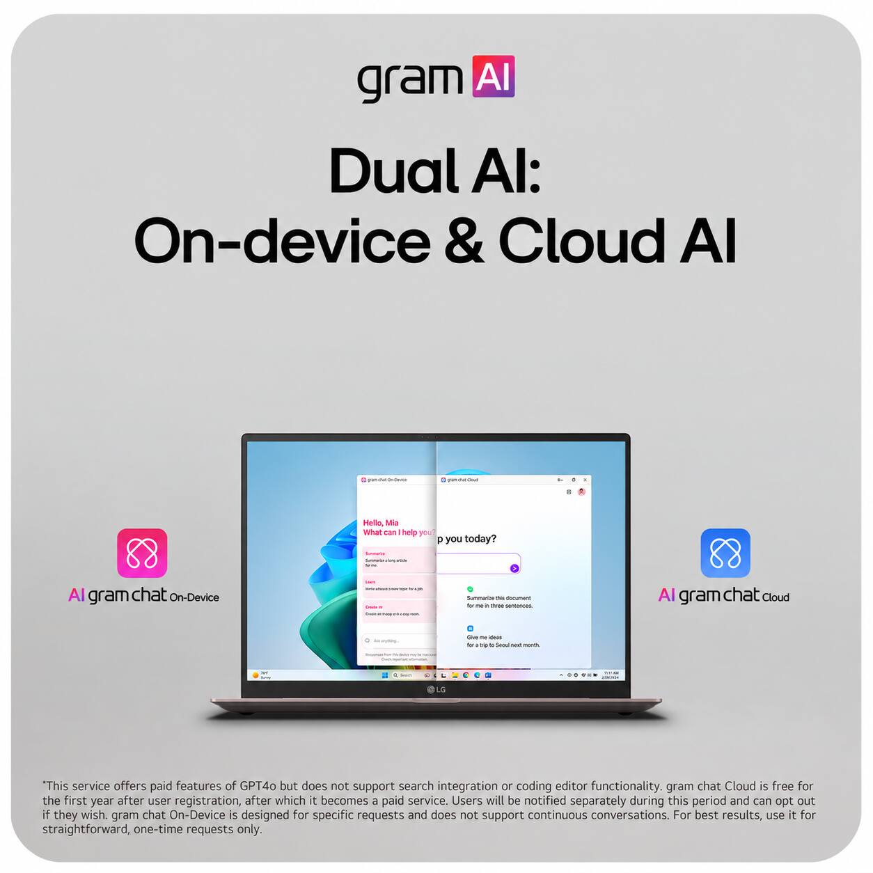 gram AI: Dual AI: On-device & Cloud AI

AI gram chat On-Device

AI gram chat Cloud

Hello, Mia! What can help you today?

Summer's www. slamp - -

Summarize this document for me in three sentences.

LG

This service offers paid features of GPT4o but does not support search integration or coding editor functionality. gram chat Cloud is free for the first year after user registration, after which it becomes a paid service. Users will be notified separately during this period and can opt out if they wish. gram chat On-Device is designed for specific requests and does not support continuous conversations. For best results, use it for straightforward, one-time requests only.