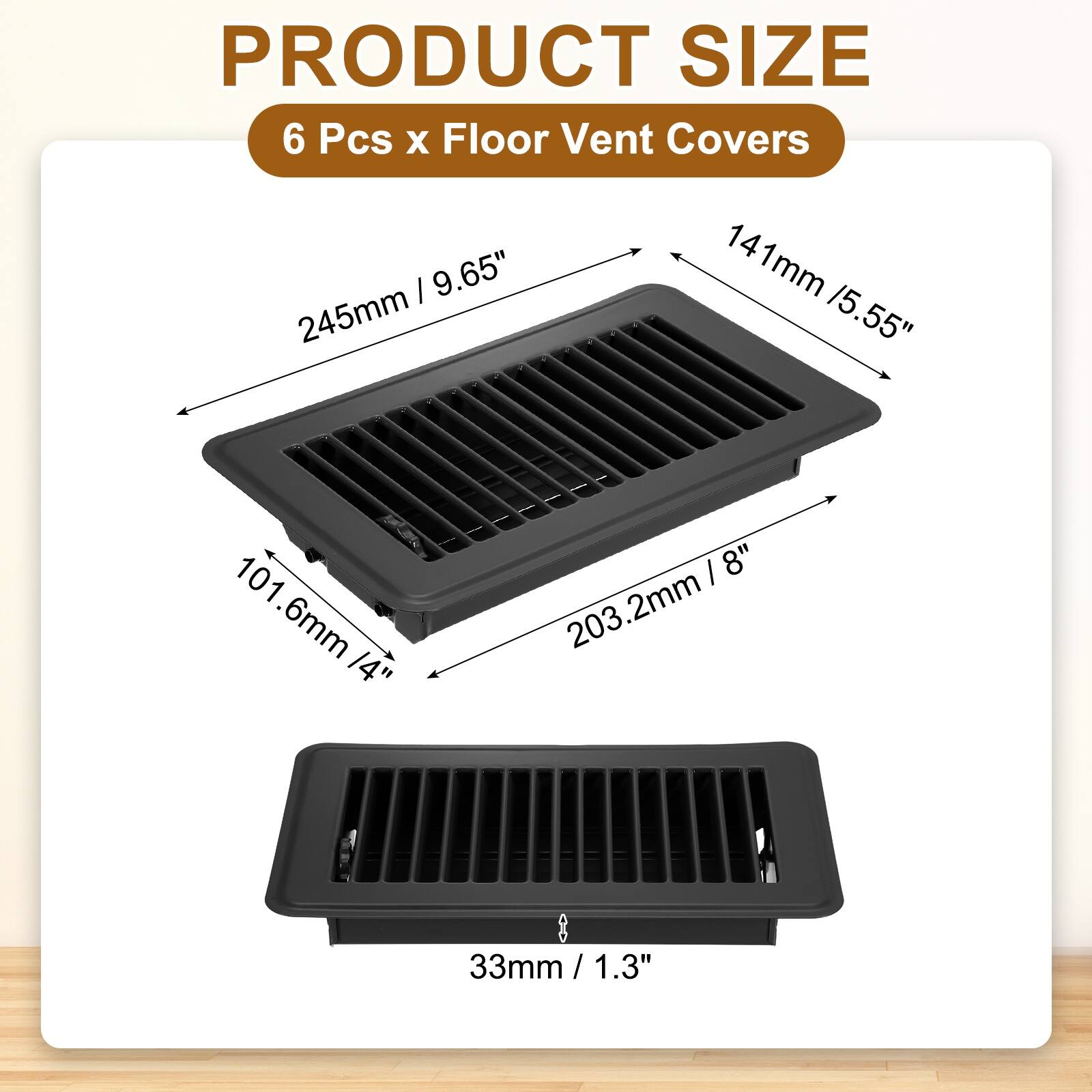 PRODUCT SIZE  
6 Pcs x Floor Vent Covers  
245mm / 9.65"  
141mm / 5.55"  
101.6mm / 4"  
203.2mm / 8"  
33mm / 1.3"