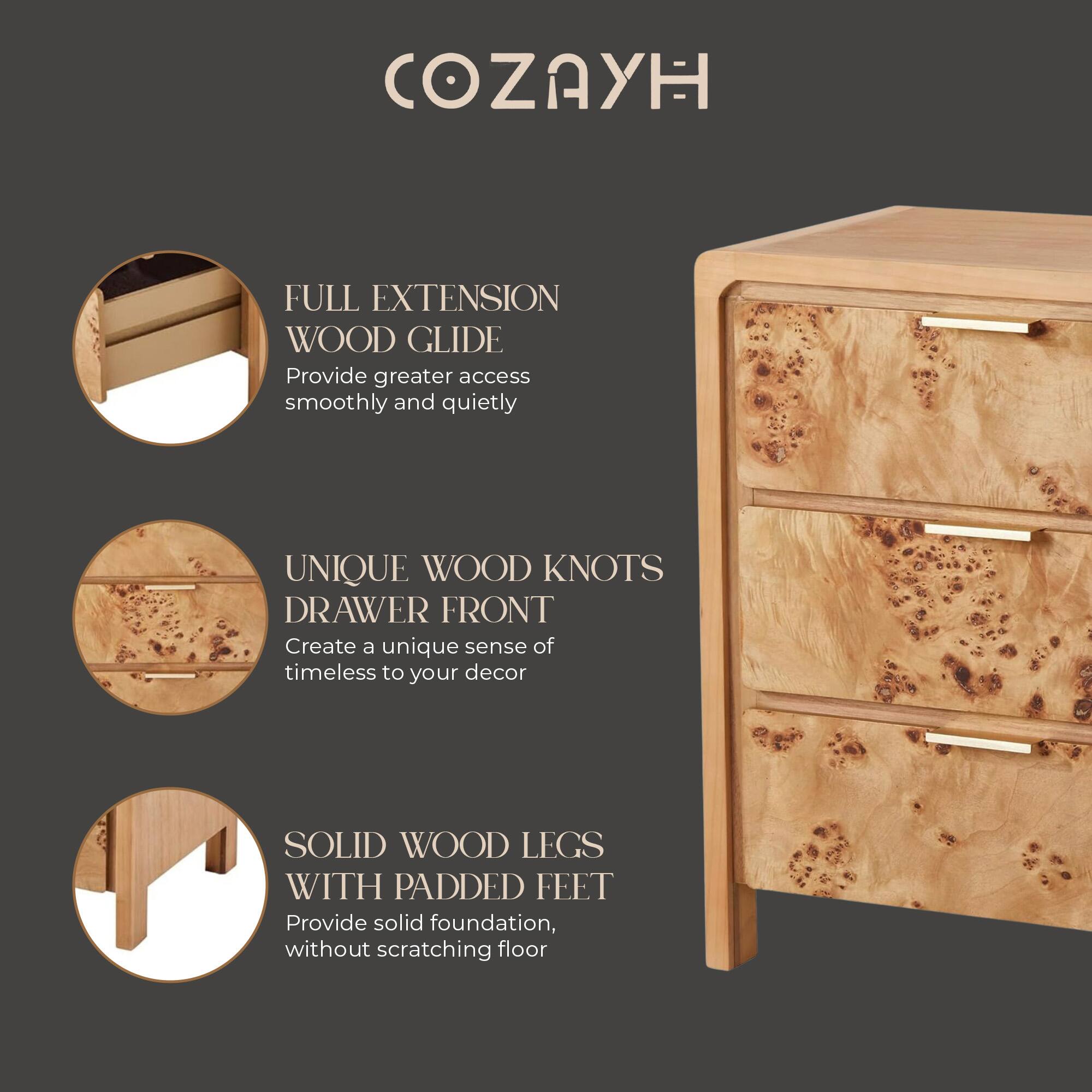 COZAYH

FULL EXTENSION WOOD GLIDE  
Provide greater access smoothly and quietly

UNIQUE WOOD KNOTS DRAWER FRONT  
Create a unique sense of timeless to your decor

SOLID WOOD LEGS WITH PADDED FEET  
Provide solid foundation, without scratching floor