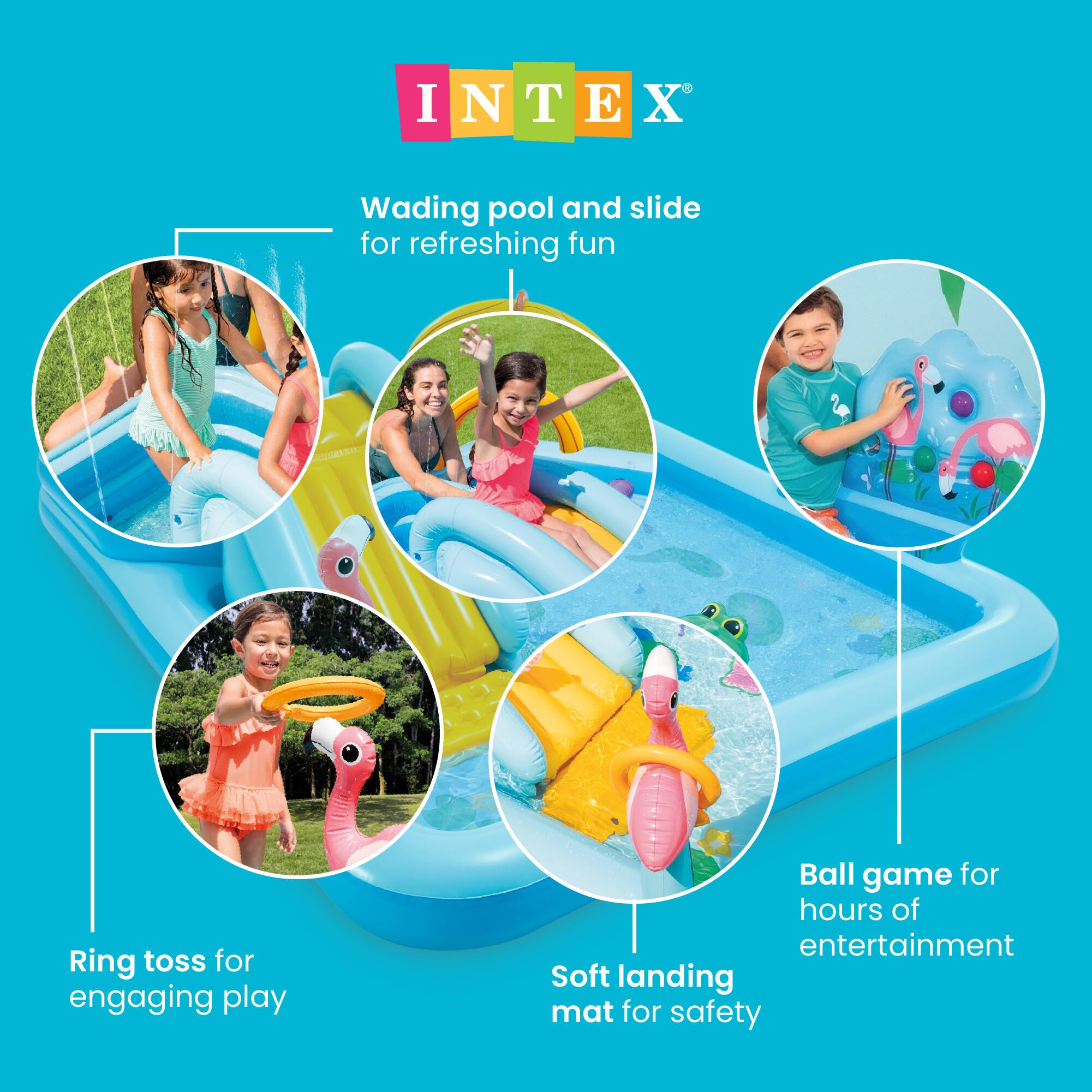 INTEX®

Wading pool and slide for refreshing fun

Ring toss for engaging play

Ball game for hours of entertainment

Soft landing mat for safety
