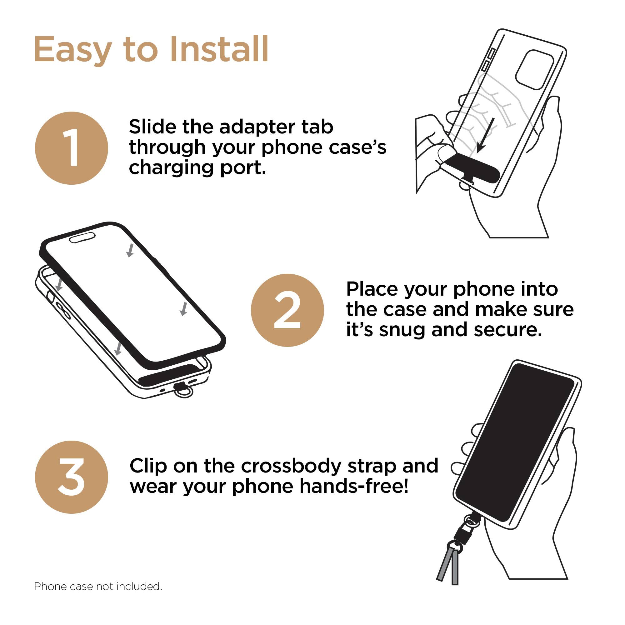Easy to Install

1. Slide the adapter tab through your phone case's charging port.
2. Place your phone into the case and make sure it's snug and secure.
3. Clip on the crossbody strap and wear your phone hands-free!

Phone case not included.