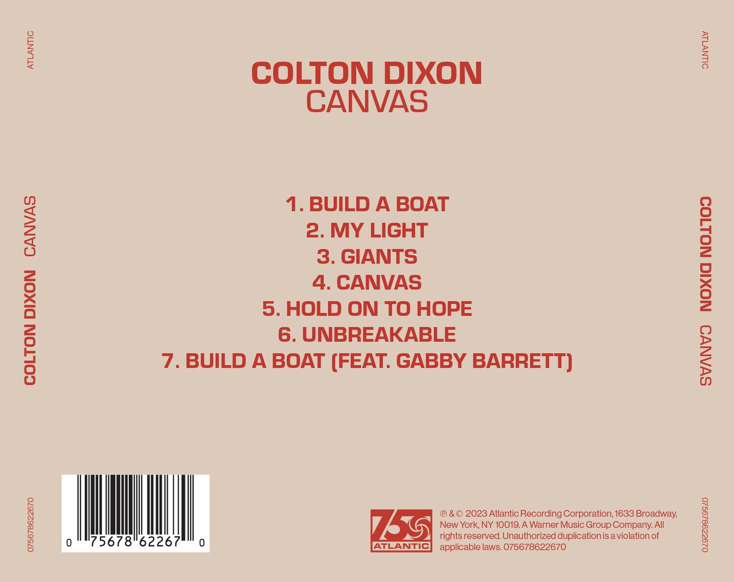 COLTON DIXON  
CANVAS  

1. BUILD A BOAT  
2. MY LIGHT  
3. GIANTS  
4. CANVAS  
5. HOLD ON TO HOPE  
6. UNBREAKABLE  
7. BUILD A BOAT (FEAT. GABBY BARRETT)  

ATLANTIC RECORDING CORPORATION, 1633 BROADWAY, NEW YORK, NY 10019. A WARNER MUSIC GROUP COMPANY. ALL RIGHTS RESERVED. UNAUTHORIZED DUPLICATION IS A VIOLATION OF APPLICABLE LAWS.  

© & ℗ 2023 ATLANTIC RECORDING CORPORATION, 1633 BROADWAY, NEW YORK, NY 10019. A WARNER MUSIC GROUP COMPANY. ALL RIGHTS RESERVED. UNAUTHORIZED DUPLICATION IS A VIOLATION OF APPLICABLE LAWS.  

075678622670  
075678622670  

ATLANTIC  
COLTON DIXON CANVAS  
ATLANTIC  
COLTON DIXON CANVAS
