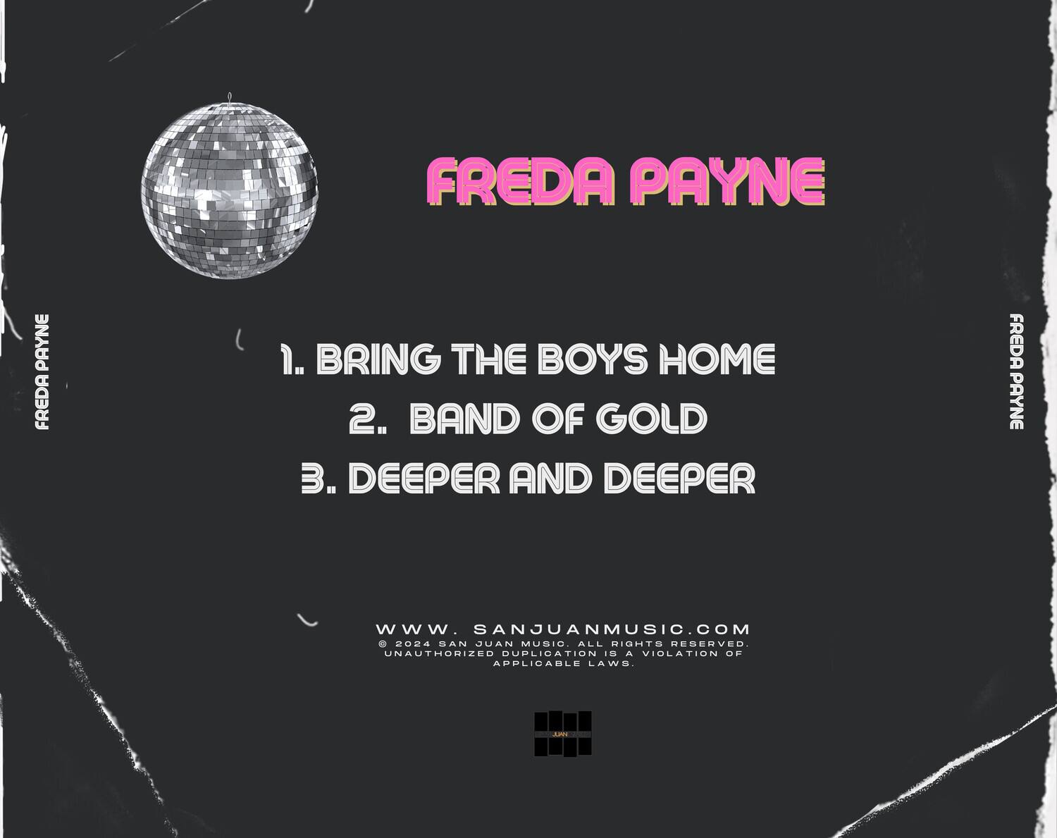 FREDA PAYNE

1. BRING THE BOYS HOME  
2. BAND OF GOLD  
3. DEEPER AND DEEPER  

www.sanjuanmusic.com  
© 2024 SAN JUAN MUSIC. ALL RIGHTS RESERVED.  
UNAUTHORIZED DUPLICATION IS A VIOLATION OF APPLICABLE LAWS.