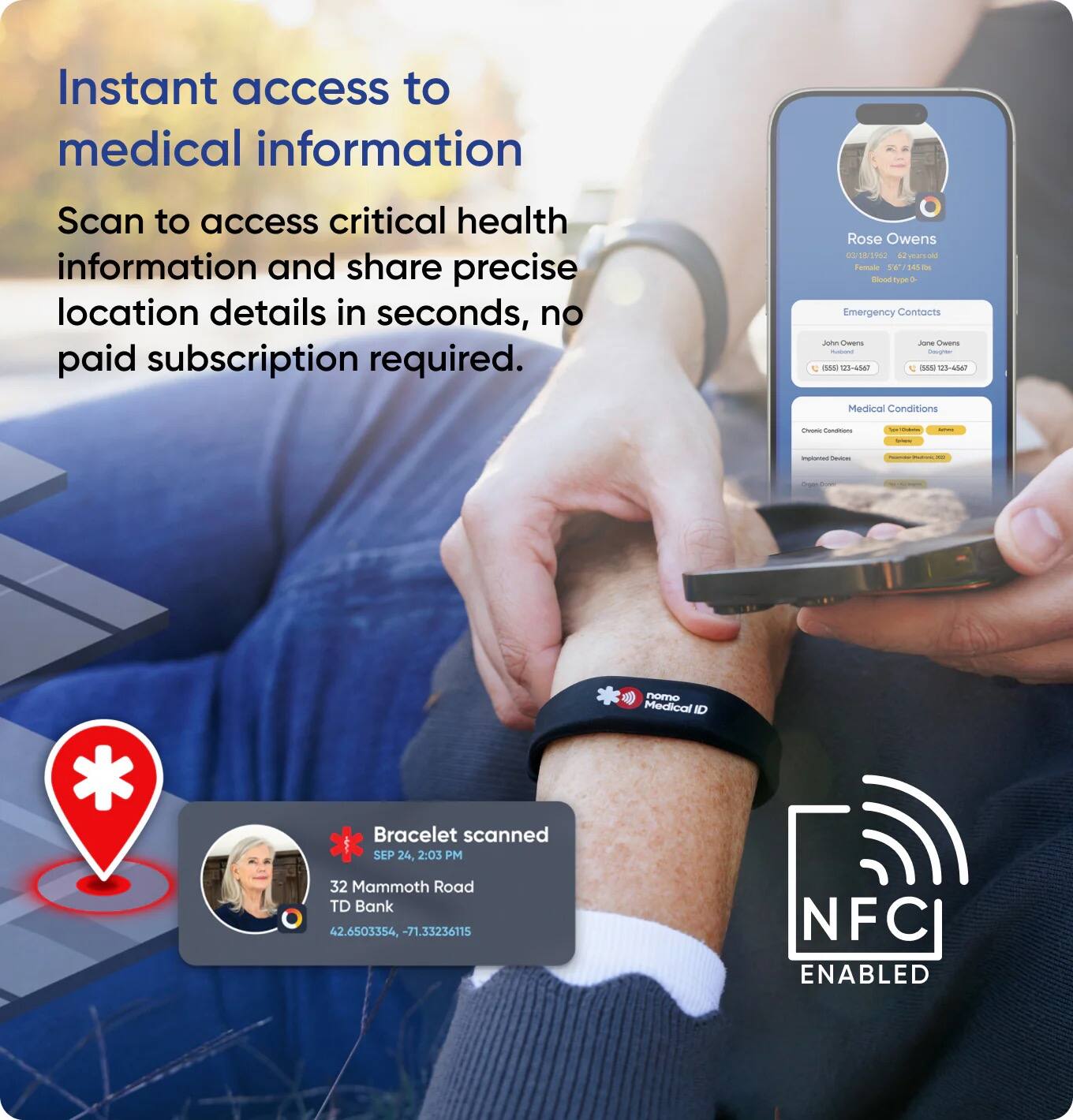 Instant access to medical information  
Scan to access critical health information and share precise location details in seconds, no paid subscription required.

Rose Owens  
0 18/2962  
40 war / sa tos - - T a  
Emergency Contacts  
A Cuana Ja Cuers - - A0 us sa SA 108-4547  
Medical Conditions - i - I | - - | I *  
Bracelet scanned  
SEP 24, 2:03 PM  
32 Mammoth Road  
TD Bank  
42.6503354, -71.33236115  
NFC ENABLED