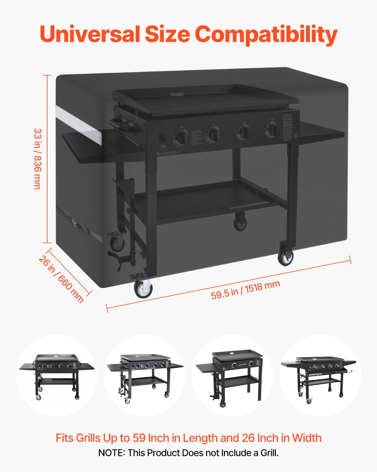 Universal Size Compatibility

33 in / 836 mm  
26 in / 660 mm  
59.5 in / 1518 mm  

Fits Grills Up to 59 Inch in Length and 26 Inch in Width  

NOTE: This Product Does not Include a Grill.